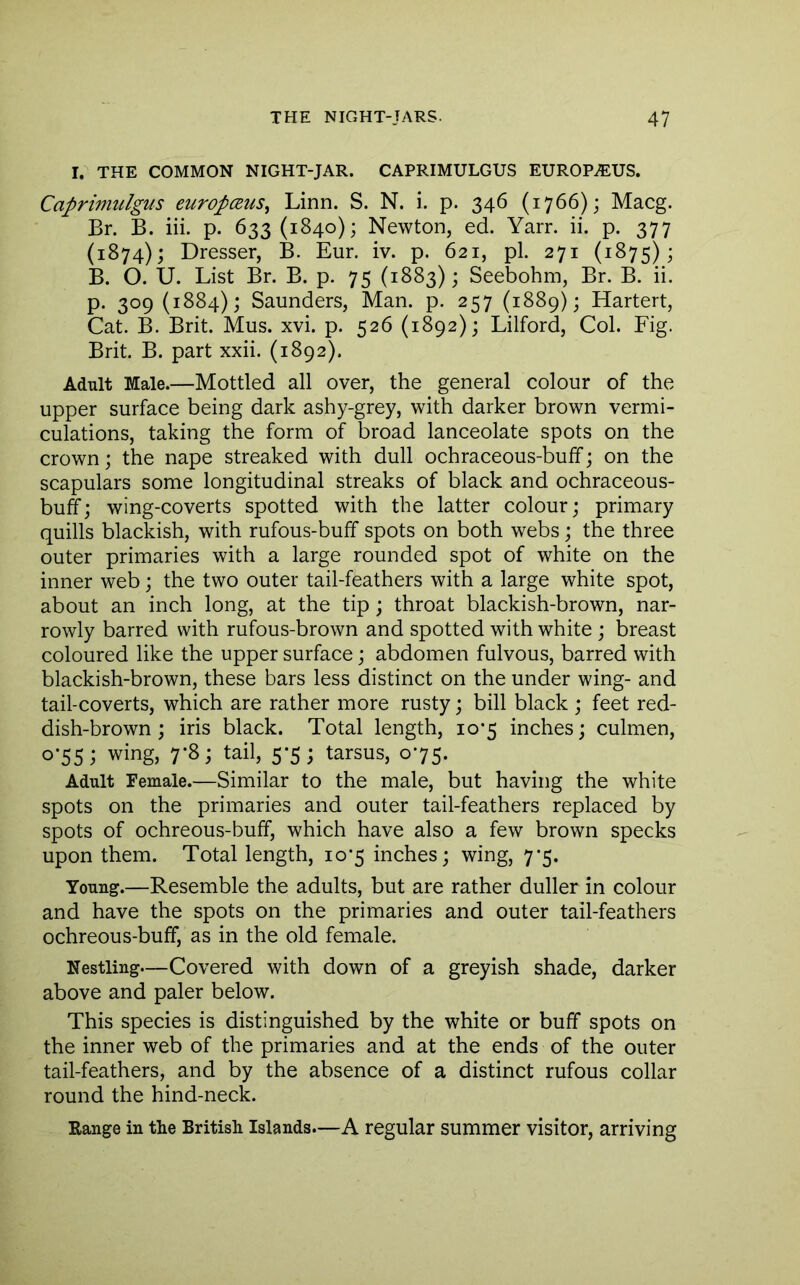 I. THE COMMON NIGHT-JAR. CAPRIMULGUS EUROP^US. Caprimulgus europceuSy Linn. S. N. i. p. 346 (1766); Macg. Br. B. iii. p. 633 (1840); Newton, ed. Yarr. ii. p. 377 (1874); Dresser, B. Eur. iv. p. 621, pi. 271 (1875); B. O. U. List Br. B. p. 75 (1883); Seebohm, Br. B. ii. p. 309 (1884); Saunders, Man. p. 257 (1889); Hartert, Cat. B. Brit. Mus. xvi. p. 526 (1892); Lilford, Col. Fig. Brit. B. part xxii. (1892). Adult Male.—Mottled all over, the general colour of the upper surface being dark ashy-grey, with darker brown vermi- culations, taking the form of broad lanceolate spots on the crown; the nape streaked with dull ochraceous-bulf; on the scapulars some longitudinal streaks of black and ochraceous- buff; wing-coverts spotted with the latter colour; primary quills blackish, with rufous-buff spots on both webs; the three outer primaries with a large rounded spot of white on the inner web; the two outer tail-feathers with a large white spot, about an inch long, at the tip ; throat blackish-brown, nar- rowly barred with rufous-brown and spotted with white ; breast coloured like the upper surface; abdomen fulvous, barred with blackish-brown, these bars less distinct on the under wing- and tail-coverts, which are rather more rusty; bill black ; feet red- dish-brown ; iris black. Total length, 10*5 inches; culmen, 0-55; wing, 7-8; tail, 5-5; tarsus, 075. Adult Female.—Similar to the male, but having the white spots on the primaries and outer tail-feathers replaced by spots of ochreous-buff, which have also a few brown specks upon them. Total length, 10*5 inches; wing, 7’5. Young.—Resemble the adults, but are rather duller in colour and have the spots on the primaries and outer tail-feathers ochreous-buff, as in the old female. Nestling—Covered with down of a greyish shade, darker above and paler below. This species is distinguished by the white or buff spots on the inner web of the primaries and at the ends of the outer tail-feathers, and by the absence of a distinct rufous collar round the hind-neck. Range in the British Islands.—A regular summer visitor, arriving