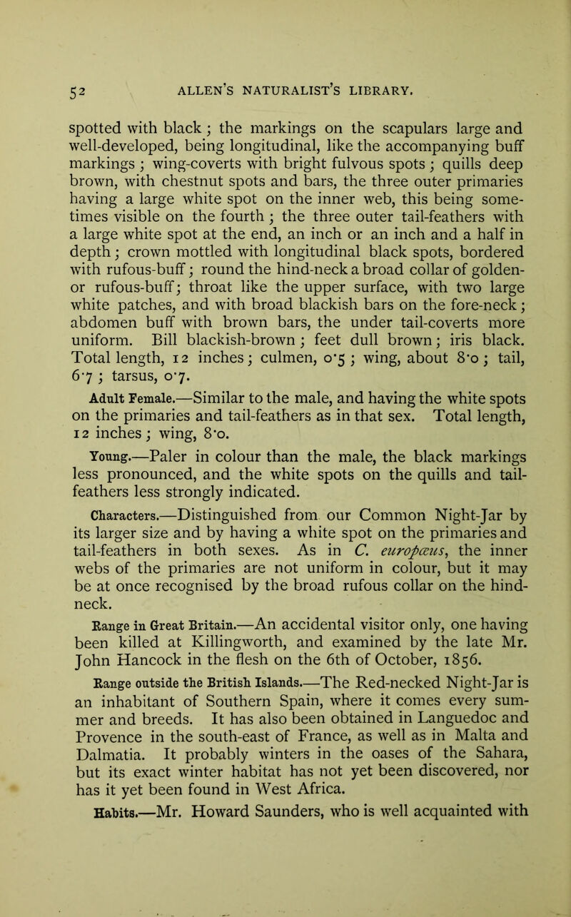 spotted with black ; the markings on the scapulars large and well-developed, being longitudinal, like the accompanying buff markings ; wing-coverts with bright fulvous spots ; quills deep brown, with chestnut spots and bars, the three outer primaries having a large white spot on the inner web, this being some- times visible on the fourth; the three outer tail-feathers with a large white spot at the end, an inch or an inch and a half in depth; crown mottled with longitudinal black spots, bordered with rufous-buff; round the hind-neck a broad collar of golden- or rufous-buff; throat like the upper surface, with two large white patches, and with broad blackish bars on the fore-neck; abdomen buff with brown bars, the under tail-coverts more uniform. Bill blackish-brown ; feet dull brown; iris black. Total length, 12 inches; culmen, 0*5 ; wing, about 8‘o; tail, 67 ; tarsus, 07. Adult Female.—Similar to the male, and having the white spots on the primaries and tail-feathers as in that sex. Total length, 12 inches; wing, 8*o. Young.—Paler in colour than the male, the black markings less pronounced, and the white spots on the quills and tail- feathers less strongly indicated. Characters.—Distinguished from our Common Night-Jar by its larger size and by having a white spot on the primaries and tail-feathers in both sexes. As in C. europmis, the inner webs of the primaries are not uniform in colour, but it may be at once recognised by the broad rufous collar on the hind- neck. Range in Great Britain.—An accidental visitor only, one having been killed at Killingworth, and examined by the late Mr. John Hancock in the flesh on the 6th of October, 1856. Range outside the British Islands.—The Red-necked Night-Jar is an inhabitant of Southern Spain, where it comes every sum- mer and breeds. It has also been obtained in Languedoc and Provence in the south-east of France, as well as in Malta and Dalmatia. It probably winters in the oases of the Sahara, but its exact winter habitat has not yet been discovered, nor has it yet been found in West Africa. Hahits.—Mr. Howard Saunders, who is well acquainted with