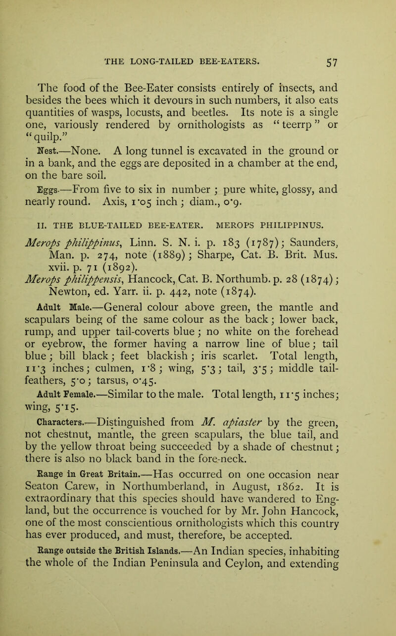 The food of the Bee-Eater consists entirely of insects, and besides the bees which it devours in such numbers, it also eats quantities of wasps, locusts, and beetles. Its note is a single one, variously rendered by ornithologists as “ teerrp ” or “quilp.” Nest.—None. A long tunnel is excavated in the ground or in a bank, and the eggs are deposited in a chamber at the end, on the bare soil. Eggs-—From five to six in number ; pure white, glossy, and nearly round. Axis, 1*05 inch ; diam., 0*9. II. THE BLUE-TAILED BEE-EATER. MEROPS PHILIPPINUS. Merops philippinus^ Linn. S. N. i. p. 183 (1787); Saunders, Man. p. 274, note (1889); Sharpe, Cat. B. Brit. Mus. xvii. p. 71 (1892). Merops philippensis^ Hancock, Cat. B. Northumb. p. 28 (1874); Newton, ed. Yarr. ii. p. 442, note (1874). Adult Male.—General colour above green, the mantle and scapulars being of the same colour as the back; lower back, rump, and upper tail-coverts blue; no white on the forehead or eyebrow, the former having a narrow line of blue; tail blue; bill black \ feet blackish ; iris scarlet. Total length, ii’3 inches; culmen, i*8; wing, 5*3; tail, 3’5 ; middle tail- feathers, 5’o; tarsus, o’45. Adult Female.—Similar to the male. Total length, 11’5 inches; wing, 5-15. Characters.—Distinguished from M. apiaster by the green, not chestnut, mantle, the green scapulars, the blue tail, and by the yellow throat being succeeded by a shade of chestnut; there is also no black band in the fore-neck. Eange in Great Britain.—Has occurred on one occasion near Seaton Carew, in Northumberland, in August, 1862. It is extraordinary that this species should have wandered to Eng- land, but the occurrence is vouched for by Mr. John Hancock, one of the most conscientious ornithologists which this country has ever produced, and must, therefore, be accepted. Range outside the British Islands.—An Indian species, inhabiting the whole of the Indian Peninsula and Ceylon, and extending