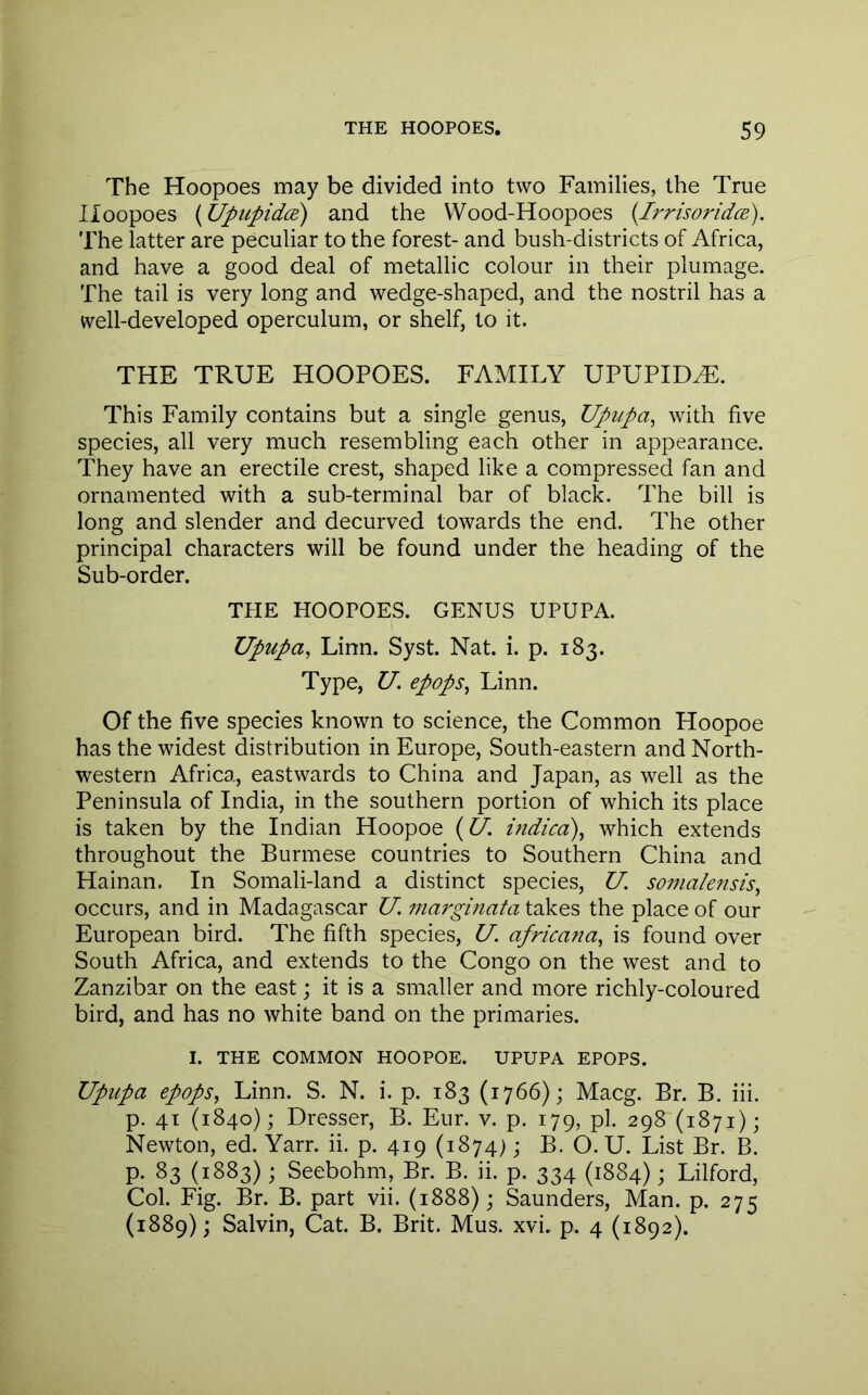 The Hoopoes may be divided into two Families, the True Hoopoes {UpupidiB) and the Wood-Hoopoes {Irrisoridce). The latter are peculiar to the forest- and bush-districts of Africa, and have a good deal of metallic colour in their plumage. The tail is very long and wedge-shaped, and the nostril has a well-developed operculum, or shelf, to it. THE TRUE HOOPOES. FAMILY UPUPIDH:. This Family contains but a single genus, Upupa^ with five species, all very much resembling each other in appearance. They have an erectile crest, shaped like a compressed fan and ornamented with a sub-terminal bar of black. The bill is long and slender and decurved towards the end. The other principal characters will be found under the heading of the Sub-order. THE HOOPOES. GENUS UPUPA. Upupa^ Linn. Syst. Nat. i. p. 183. Type, U. epops, Linn. Of the five species known to science, the Common Hoopoe has the widest distribution in Europe, South-eastern and North- western Africa, eastwards to China and Japan, as well as the Peninsula of India, in the southern portion of which its place is taken by the Indian Hoopoe (O', indica), which extends throughout the Burmese countries to Southern China and Hainan. In Somali-land a distinct species, U. soinalensis^ occurs, and in Madagascar U. mai'ginata takes the place of our European bird. The fifth species, U. africana., is found over South Africa, and extends to the Congo on the west and to Zanzibar on the east; it is a smaller and more richly-coloured bird, and has no white band on the primaries. I. THE COMMON HOOPOE. UPUPA EPOPS. Upupa epops^ Linn. S. N. i. p. 183 (1766); Macg. Br. B. iii. p. 41 (1840); Dresser, B. Eur. v. p. 179, pi. 298 (1871); Newton, ed. Yarr. ii. p. 419 (1874); B. O. U. List Br. B. p. 83 (1883); Seebohm, Br. B. ii. p. 334 (1884); Lilford, Col. Fig. Br. B. part vii. (1888); Saunders, Man. p. 275 (1889); Salvin, Cat. B. Brit. Mus. xvi. p. 4 (1892).