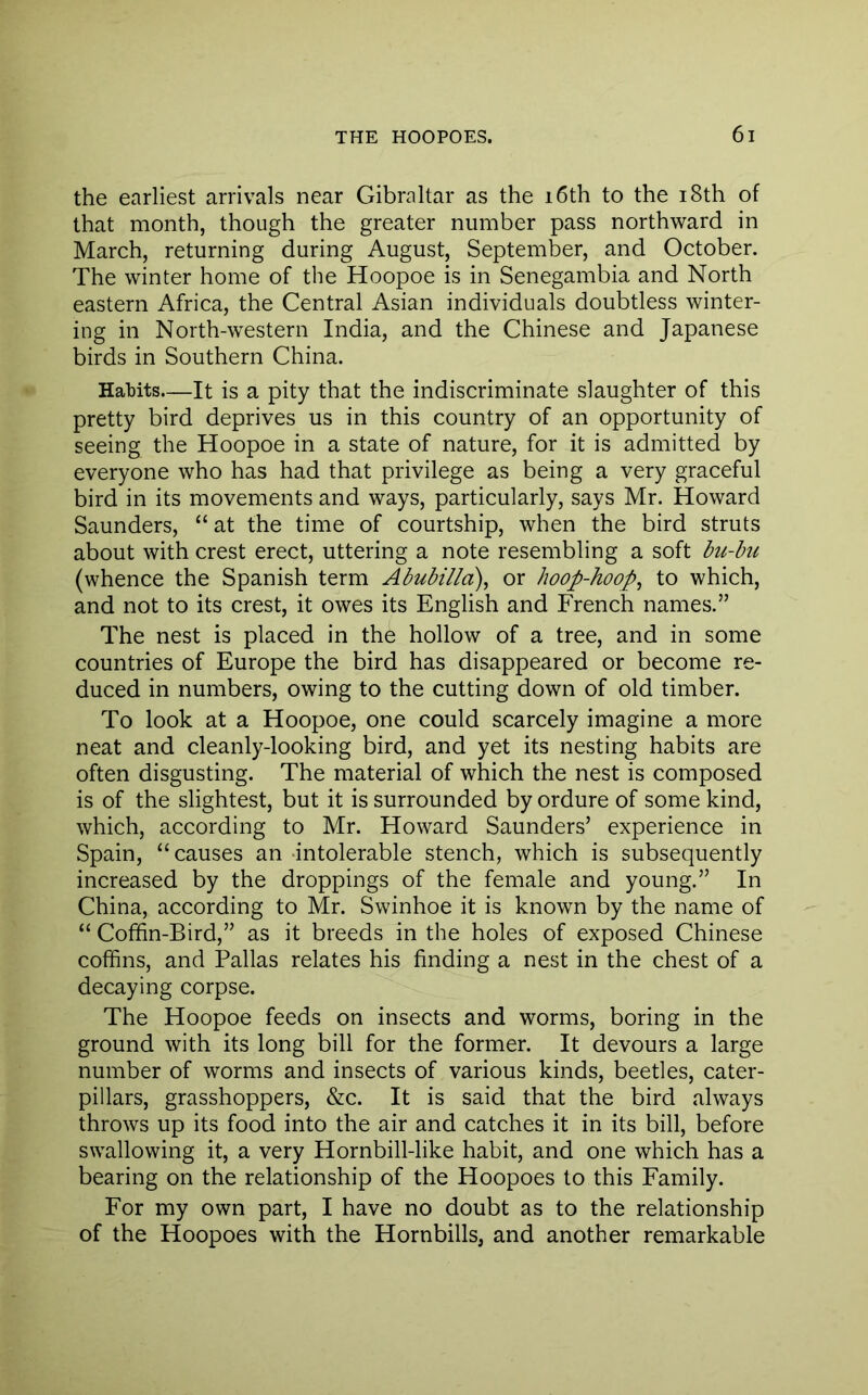 the earliest arrivals near Gibraltar as the i6th to the i8th of that month, though the greater number pass northward in March, returning during August, September, and October. The winter home of the Hoopoe is in Senegambia and North eastern Africa, the Central Asian individuals doubtless winter- ing in North-western India, and the Chinese and Japanese birds in Southern China. Habits—It is a pity that the indiscriminate slaughter of this pretty bird deprives us in this country of an opportunity of seeing the Hoopoe in a state of nature, for it is admitted by everyone who has had that privilege as being a very graceful bird in its movements and ways, particularly, says Mr. Howard Saunders, “ at the time of courtship, when the bird struts about with crest erect, uttering a note resembling a soft bu-hii (whence the Spanish term Abubilla), or hoop-hoop^ to which, and not to its crest, it owes its English and French names.” The nest is placed in the hollow of a tree, and in some countries of Europe the bird has disappeared or become re- duced in numbers, owing to the cutting down of old timber. To look at a Hoopoe, one could scarcely imagine a more neat and cleanly-looking bird, and yet its nesting habits are often disgusting. The material of which the nest is composed is of the slightest, but it is surrounded by ordure of some kind, which, according to Mr. Howard Saunders’ experience in Spain, “causes an intolerable stench, which is subsequently increased by the droppings of the female and young.” In China, according to Mr. Swinhoe it is known by the name of “ Coffin-Bird,” as it breeds in the holes of exposed Chinese cofifns, and Pallas relates his finding a nest in the chest of a decaying corpse. The Hoopoe feeds on insects and worms, boring in the ground with its long bill for the former. It devours a large number of worms and insects of various kinds, beetles, cater- pillars, grasshoppers, &c. It is said that the bird always throws up its food into the air and catches it in its bill, before swallowing it, a very Hornbill-like habit, and one which has a bearing on the relationship of the Hoopoes to this Family. For my own part, I have no doubt as to the relationship of the Hoopoes with the Hornbills, and another remarkable