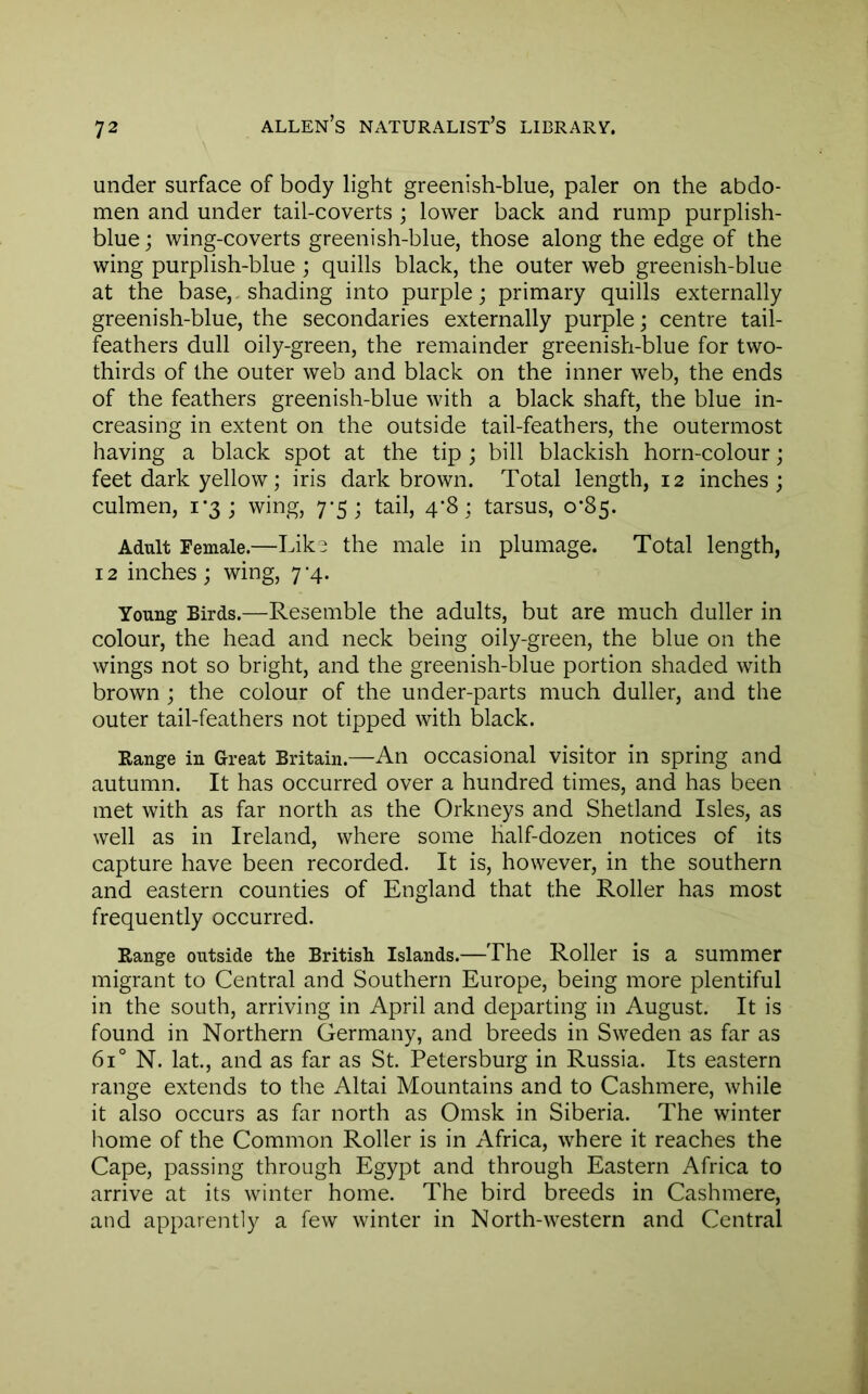 under surface of body light greenish-blue, paler on the abdo- men and under tail-coverts; lower back and rump purplish- blue; wing-coverts greenish-blue, those along the edge of the wing purplish-blue ; quills black, the outer web greenish-blue at the base,-shading into purple; primary quills externally greenish-blue, the secondaries externally purple; centre tail- feathers dull oily-green, the remainder greenish-blue for two- thirds of the outer web and black on the inner web, the ends of the feathers greenish-blue with a black shaft, the blue in- creasing in extent on the outside tail-feathers, the outermost having a black spot at the tip ; bill blackish horn-colour; feet dark yellow; iris dark brown. Total length, 12 inches; culmen, 1*3; wing, 7*5; tail, 4’8; tarsus, 0*85. Adult Female.—Like the male in plumage. Total length, 12 inches ; wing, 7-4. Young Birds.—Resemble the adults, but are much duller in colour, the head and neck being oily-green, the blue on the wings not so bright, and the greenish-blue portion shaded with brown ; the colour of the under-parts much duller, and the outer tail-feathers not tipped with black. Range in Great Britain.—An occasional visitor in spring and autumn. It has occurred over a hundred times, and has been met with as far north as the Orkneys and Shetland Isles, as well as in Ireland, where some half-dozen notices of its capture have been recorded. It is, however, in the southern and eastern counties of England that the Roller has most frequently occurred. Range outside the British Islands.—The Roller is a summer migrant to Central and Southern Europe, being more plentiful in the south, arriving in April and departing in August. It is found in Northern Germany, and breeds in Sweden as far as 61° N. lat., and as far as St. Petersburg in Russia. Its eastern range extends to the Altai Mountains and to Cashmere, while it also occurs as far north as Omsk in Siberia. The winter home of the Common Roller is in Africa, where it reaches the Cape, passing through Egypt and through Eastern Africa to arrive at its winter home. The bird breeds in Cashmere, and apparently a few winter in North-western and Central