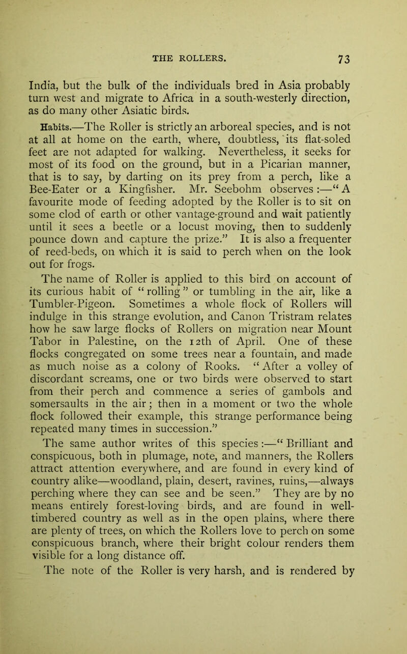India, but the bulk of the individuals bred in Asia probably turn west and migrate to Africa in a south-westerly direction, as do many other Asiatic birds. Habits.—The Roller is strictly an arboreal species, and is not at all at home on the earth, where, doubtless, 'its flat-soled feet are not adapted for walking. Nevertheless, it seeks for most of its food on the ground, but in a Picarian manner, that is to say, by darting on its prey from a perch, like a Bee-Eater or a Kingfisher. Mr. Seebohm observes :—“ A favourite mode of feeding adopted by the Roller is to sit on some clod of earth or other vantage-ground and wait patiently until it sees a beetle or a locust moving, then to suddenly pounce down and capture the prize.’’ It is also a frequenter of reed-beds, on which it is said to perch when on the look out for frogs. The name of Roller is applied to this bird on account of its curious habit of “ rolling ” or tumbling in the air, like a Tumbler-Pigeon. Sometimes a whole flock of Rollers will indulge in this strange evolution, and Canon Tristram relates how he saw large flocks of Rollers on migration near Mount Tabor in Palestine, on the 12th of April. One of these flocks congregated on some trees near a fountain, and made as much noise as a colony of Rooks. ‘‘ After a volley of discordant screams, one or two birds were observed to start from their perch and commence a series of gambols and somersaults in the air; then in a moment or two the whole flock followed their example, this strange performance being repeated many times in succession.” The same author writes of this species :—“ Brilliant and conspicuous, both in plumage, note, and manners, the Rollers attract attention everywhere, and are found in every kind of country alike—woodland, plain, desert, ravines, ruins,—always perching where they can see and be seen.” They are by no means entirely forest-loving birds, and are found in well- timbered country as well as in the open plains, where there are plenty of trees, on which the Rollers love to perch on some conspicuous branch, where their bright colour renders them visible for a long distance off. The note of the Roller is very harsh, and is rendered by