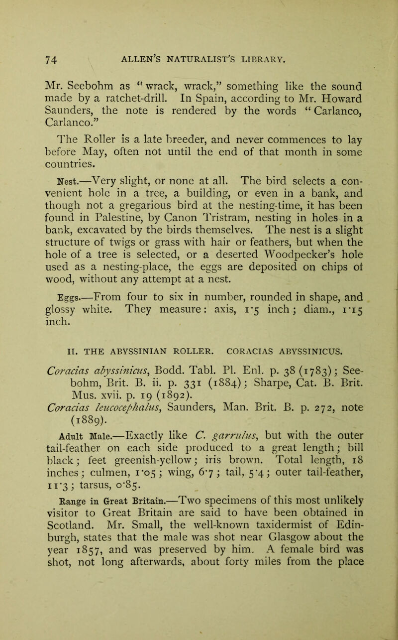 Mr. Seebohm as “ wrack, wrack,” something like the sound made by a ratchet-drill. In Spain, according to Mr. Howard Saunders, the note is rendered by the words “ Carlanco, Carlanco.” The Roller is a late breeder, and never commences to lay before May, often not until the end of that month in some countries. Nest.—Very slight, or none at all. The bird selects a con- venient hole in a tree, a building, or even in a bank, and though not a gregarious bird at the nesting-time, it has been found in Palestine, by Canon Tristram, nesting in holes in a bank, excavated by the birds themselves. The nest is a slight structure of twigs or grass with hair or feathers, but when the hole of a tree is selected, or a deserted Woodpecker’s hole used as a nesting-place, the eggs are deposited on chips ot wood, without any attempt at a nest. Eggs—From four to six in number, rounded in shape, and glossy white. They measure: axis, 1*5 inch; diam., 1*15 inch. II. THE ABYSSINIAN ROLLER. CORACIAS ABYSSINICUS. Coracias adyssinicus, Bodd. Tabl. PL Enl. p. 38(1783); See- bohm, Brit. B. ii. p. 331 (1884); Sharpe, Cat. B. Brit. Mus. xvii. p. 19 (1892). Coracias leucocephalus^ Saunders, Man. Brit. B. p. 272, note (1889). Adult Male.—Exactly like C. garrulus, but with the outer tail-feather on each side produced to a great length; bill black; feet greenish-yellow; iris brown. Total length, 18 inches; culmen, 1*05; wing, 67 ; tail, 5*4; outer tail-feather, 11-3; tarsus, o‘85. Range in Great Britain.—Two specimens of this most unlikely visitor to Great Britain are said to have been obtained in Scotland. Mr. Small, the well-known taxidermist of Edin- burgh, states that the male was shot near Glasgow about the year 1857, and was preserved by him. A female bird was shot, not long afterwards, about forty miles from the place