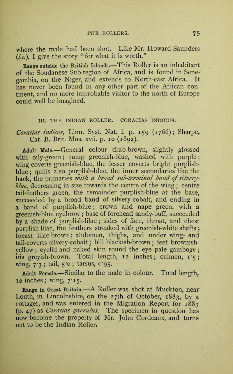 where the male had been shot. Like Mr. Howard Saunders (Lc.\ I give the story “for what it is worth.” Range outside the British Islands.—This Roller is an inhabitant of the Soudanese Sub-region of Africa, and is found in Sene- gambia, on the Niger, and extends to North-east Africa. It has never been found in any other part of the African con- tinent, and no more improbable visitor to the north of Europe could well be imagined. III. THE INDIAN ROLLER. CORACIAS INDICUS. Coracias indicus, Linn. Syst. Nat. i. p. 159 (1766); Sharpe^ Cat. B. Brit. Mus. xvii. p. 10 (1892). Adult Male.—General colour drab-brown, slightly glossed with oily-green; rump greenish-blue, washed with purple; wing-coverts greenish-blue, the lesser coverts bright purplish- blue ; quills also purplish-blue, the inner secondaries like the back, the primaries with a broad sub-terminal band of silvery- blue^ decreasing in size towards the centre of the wing; centre tail-feathers green, the remainder purplish-blue at the base, succeeded by a broad band of silvery-cobalt, and ending in a band of purplish-blue; crown and nape green, with a greenish-blue eyebrow; base of forehead sandy-buff, succeeded by a shade of purplish-lilac; sides of face, throat, and chest purplish-lilac, the feathers streaked with greenish-white shafts ; breast lilac-brown; abdomen, thighs, and under wing- and tail-coverts silvery-cobalt; bill blackish-brown; feet brownish- yellow ; eyelid and naked skin round the eye pale gamboge iris greyish-brown. Total length, 12 inches; culmen, i‘5;. wing, 7-3; tail, 5-0; tarsus, 0-95. Adult Female.—Similar to the male in colour. Total length, 12 inches; wing, 7-15. Range in Great Britain.—A Roller was shot at Muckton, near I.outh, in Lincolnshire, on the 27th of October, 1883, by a cottager, and was entered in the Migration Report for 1883 (p. 47) as Coracias garrulus. The specimen in question has now become the property of Mr. John Cordeanx, and turns out to be the Indian Roller.