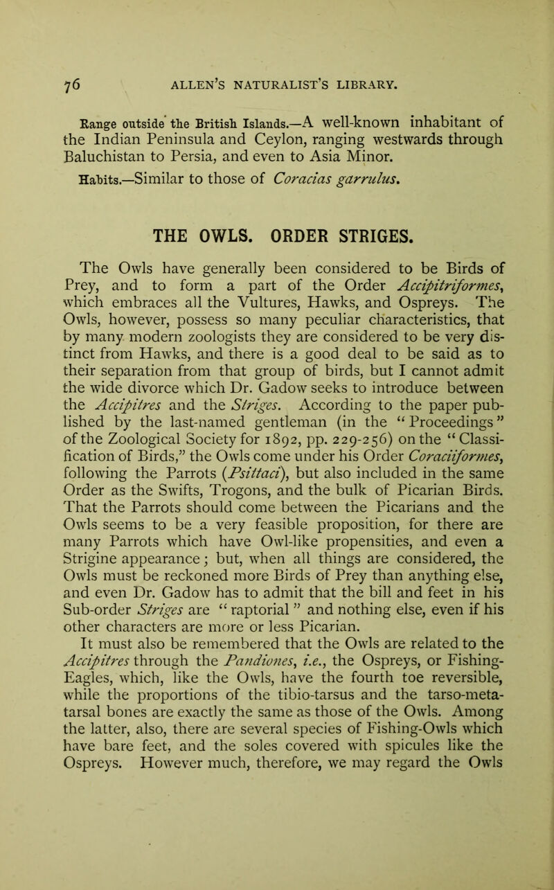 Eange outside' the British Islands.—A well-known inhabitant of the Indian Peninsula and Ceylon, ranging westwards through Baluchistan to Persia, and even to Asia Minor. Hahits.—Similar to those of Coracias garrulus. THE OWLS. ORDER STRIDES. The Owls have generally been considered to be Birds of Prey, and to form a part of the Order AccipitriformeSy which embraces all the Vultures, Hawks, and Ospreys. The Owls, however, possess so many peculiar characteristics, that by many modern zoologists they are considered to be very dis- tinct from Hawks, and there is a good deal to be said as to their separation from that group of birds, but I cannot admit the wide divorce which Dr. Gadow seeks to introduce between the Accipitres and the Siriges. According to the paper pub- lished by the last-named gentleman (in the ‘‘ Proceedings ” of the Zoological Society for 1892, pp. 229-256) on the “ Classi- fication of Birds,” the Owls come under his Order CoraciifortneSy following the Parrots {Fsiitaci)^ but also included in the same Order as the Swifts, Trogons, and the bulk of Picarian Birds. That the Parrots should come between the Picarians and the Owls seems to be a very feasible proposition, for there are many Parrots which have Owl-like propensities, and even a Strigine appearance; but, when all things are considered, the Owls must be reckoned more Birds of Prey than anything else, and even Dr. Gadow has to admit that the bill and feet in his Sub-order Striges are “ raptorial ” and nothing else, even if his other characters are more or less Picarian. It must also be remembered that the Owls are related to the Accipitres through the PafidioneSy i.e., the Ospreys, or Fishing- Eagles, which, like the Owls, have the fourth toe reversible, while the proportions of the tibio-tarsus and the tarso-meta- tarsal bones are exactly the same as those of the Owls. Among the latter, also, there are several species of Fishing-Owls which have bare feet, and the soles covered with spicules like the Ospreys. However much, therefore, we may regard the Owls