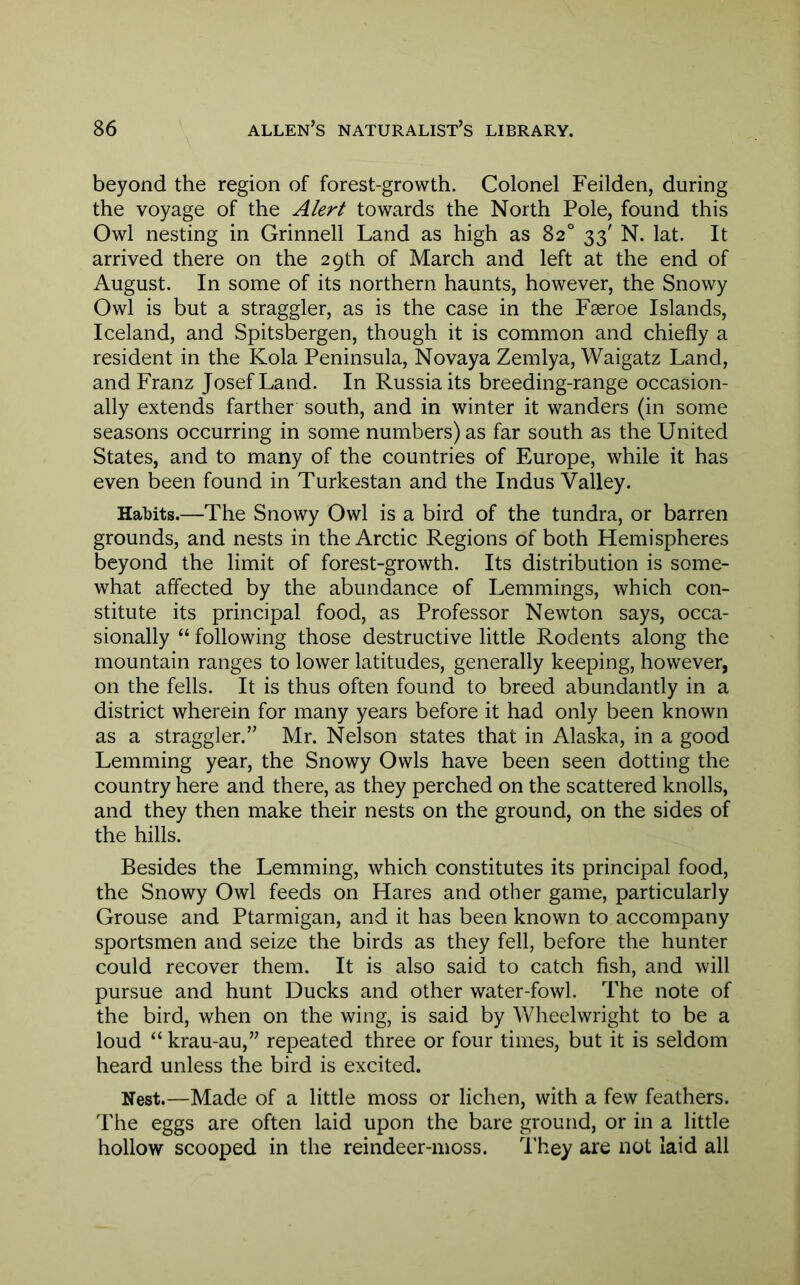 beyond the region of forest-growth. Colonel Feilden, during the voyage of the Alert towards the North Pole, found this Owl nesting in Grinnell Land as high as 82° 33' N. lat. It arrived there on the 29th of March and left at the end of August. In some of its northern haunts, however, the Snowy Owl is but a straggler, as is the case in the Faeroe Islands, Iceland, and Spitsbergen, though it is common and chiefly a resident in the Kola Peninsula, Novaya Zemlya, Waigatz Land, and Franz Josef Land. In Russia its breeding-range occasion- ally extends farther south, and in winter it wanders (in some seasons occurring in some numbers) as far south as the United States, and to many of the countries of Europe, while it has even been found in Turkestan and the Indus Valley. Habits.—The Snowy Owl is a bird of the tundra, or barren grounds, and nests in the Arctic Regions of both Hemispheres beyond the limit of forest-growth. Its distribution is some- what affected by the abundance of Lemmings, which con- stitute its principal food, as Professor Newton says, occa- sionally “ following those destructive little Rodents along the mountain ranges to lower latitudes, generally keeping, however, on the fells. It is thus often found to breed abundantly in a district wherein for many years before it had only been known as a straggler.” Mr. Nelson states that in Alaska, in a good Lemming year, the Snowy Owls have been seen dotting the country here and there, as they perched on the scattered knolls, and they then make their nests on the ground, on the sides of the hills. Besides the Lemming, which constitutes its principal food, the Snowy Owl feeds on Hares and other game, particularly Grouse and Ptarmigan, and it has been known to accompany sportsmen and seize the birds as they fell, before the hunter could recover them. It is also said to catch fish, and will pursue and hunt Ducks and other water-fowl. The note of the bird, when on the wing, is said by Wheelwright to be a loud “ krau-au,” repeated three or four times, but it is seldom heard unless the bird is excited. Nest.—Made of a little moss or lichen, with a few feathers. The eggs are often laid upon the bare ground, or in a little hollow scooped in the reindeer-moss. They are not laid all