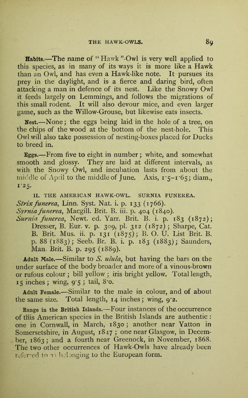 Habits.—The name of “ Hawk ”-Owl is very well applied to this species, as in many of its ways it is more like a Hawk than an Owl, and has even a Hawk-like note. It pursues its prey in the daylight, and is a fierce and daring bird, often attacking a man in defence of its nest. Like the Snowy Owl it feeds largely on Lemmings, and follows the migrations of this small rodent. It will also devour mice, and even larger game, such as the Willow-Grouse, but likewise eats insects. Nest.—None; the eggs being laid in the hole of a tree, on the chips of the wood at the bottom of the nest-hole. This Owl will also take possession of nesting-boxes placed for Ducks to breed in. Eggs.—From five to eight in number; white, and somewhat smooth and glossy. They are laid at ditferent intervals, as with the Snowy Owl, and incubation lasts from about the micUile of April to the middle of June. Axis, i’5-i'65; diam., 1-25. II. THE AMERICAN HAWK-OWL. SURNIA FUNEREA. Strixfunerea^ Linn. Syst. Nat. i. p. 133 (1766). Syrnia funerea^ Macgill. Brit. B. iii. p. 404 (1840). Surm'a funerea^ Newt. ed. Yarr. Brit. B. i. p. 183 (1872); Dresser, B. Eur. v. p. 309, pi. 312 (1872); Sharpe, Cat. B. Brit. Mus. ii. p. 131 (1875); B. O. U. List Brit. B. p. 88 (1883); Seeb. Br. B. i. p. 183 (1883); Saunders, Man, Brit. B. p. 295 (1889). Adult Male.—Similar to S. ulula^ but having the bars on the under surface of the body broader and more of a vinous-brown or rufous colour ; bill yellow ; iris bright yellow. Total length, 15 inches; wing, 9*5 ; tail, 8’o. Adult Female.—Similar to the male in colour, and of about the same size. Total length, 14 inches; wing, 9*2. Range in the British Islands.—Four instances of the occurrence of this American species in the British Islands are authentic : one in Cornwall, in March, 1830; another near Yatton in Somersetshire, in August, 1847 ; one near Glasgow, in Decem- ber, 1863; and a fourth near Greenock, in November, 1868. The two other occurrences of Hawk-Owls have already been refer’-cd to i l)jlonging to the European form.