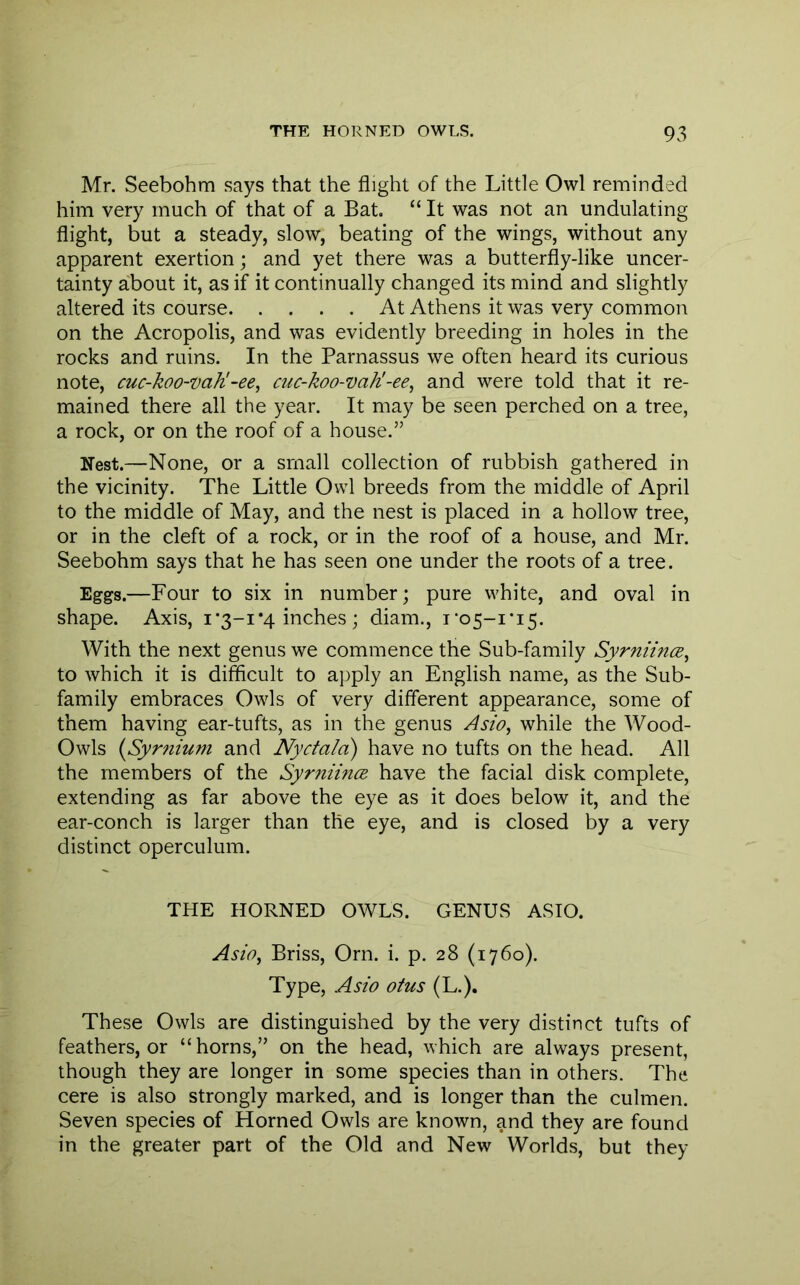 Mr. Seebohm says that the flight of the Little Owl reminded him very much of that of a Bat. “ It was not an undulating flight, but a steady, slow, beating of the wings, without any apparent exertion; and yet there was a butterfly-like uncer- tainty about it, as if it continually changed its mind and slightly altered its course At Athens it was very common on the Acropolis, and was evidently breeding in holes in the rocks and ruins. In the Parnassus we often heard its curious note, cuc-koo-vaK-ee^ cuc-koo-vaK-ee^ and were told that it re- mained there all the year. It may be seen perched on a tree, a rock, or on the roof of a house.” Nest.—None, or a small collection of rubbish gathered in the vicinity. The Little Owl breeds from the middle of April to the middle of May, and the nest is placed in a hollow tree, or in the cleft of a rock, or in the roof of a house, and Mr. Seebohm says that he has seen one under the roots of a tree. Eggs.—Four to six in number; pure white, and oval in shape. Axis, i•3-1 *4 inches ; diam., i-o5-i*i5. With the next genus we commence the Sub-family Syrniince^ to which it is difficult to aj)ply an English name, as the Sub- family embraces Owls of very different appearance, some of them having ear-tufts, as in the genus Asio, while the Wood- Owls (ySyrnium and Nyctala) have no tufts on the head. All the members of the Syrniince. have the facial disk complete, extending as far above the eye as it does below it, and the ear-conch is larger than the eye, and is closed by a very distinct operculum. THE HORNED OWLS. GENUS ASIO. Asio^ Briss, Orn. i. p. 28 (1760). Type, Asio otus (L.). These Owls are distinguished by the very distinct tufts of feathers, or “horns,” on the head, which are always present, though they are longer in some species than in others. The cere is also strongly marked, and is longer than the culmen. Seven species of Horned Owls are known, and they are found in the greater part of the Old and New Worlds, but they