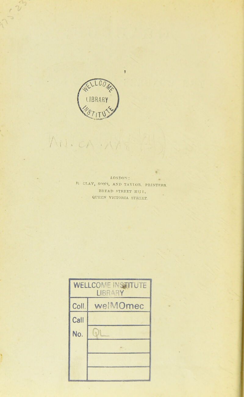 T / Losnov: . H UT.AY, SONS, AXD TAYIOR. PPJXTKKS. BREAI> J-TREET HU 1., QUECX VICTORIA STREET. WELLCOME iM^ITUTE S LIBRARY 1 Coll. welMOmec | Call No. ^L_ ■ 1 1
