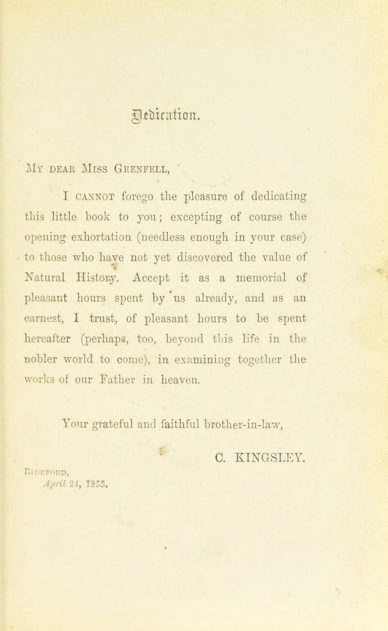 g^bicatioir. My dear ]\Iiss Grenfell, ' I CANNOT forego the pleasure of dedicating this little hook to you; excepting of course the opening exhortation (needless enough in your case) to those who have not yet discovered the value of Natural History. Accept it as a memorial of pleasant hours spent by us already, and as an earnest, I trust, of pleasant hours to be spent hereafter (perhaps, too, beyond this life in the nobler wmrld to come), in exnmining together the works of our Father in heaven. Your grateful and faithful brother-in-law^, ' C. KINGSLFAh niDKFOKD, April ‘24, TS55.