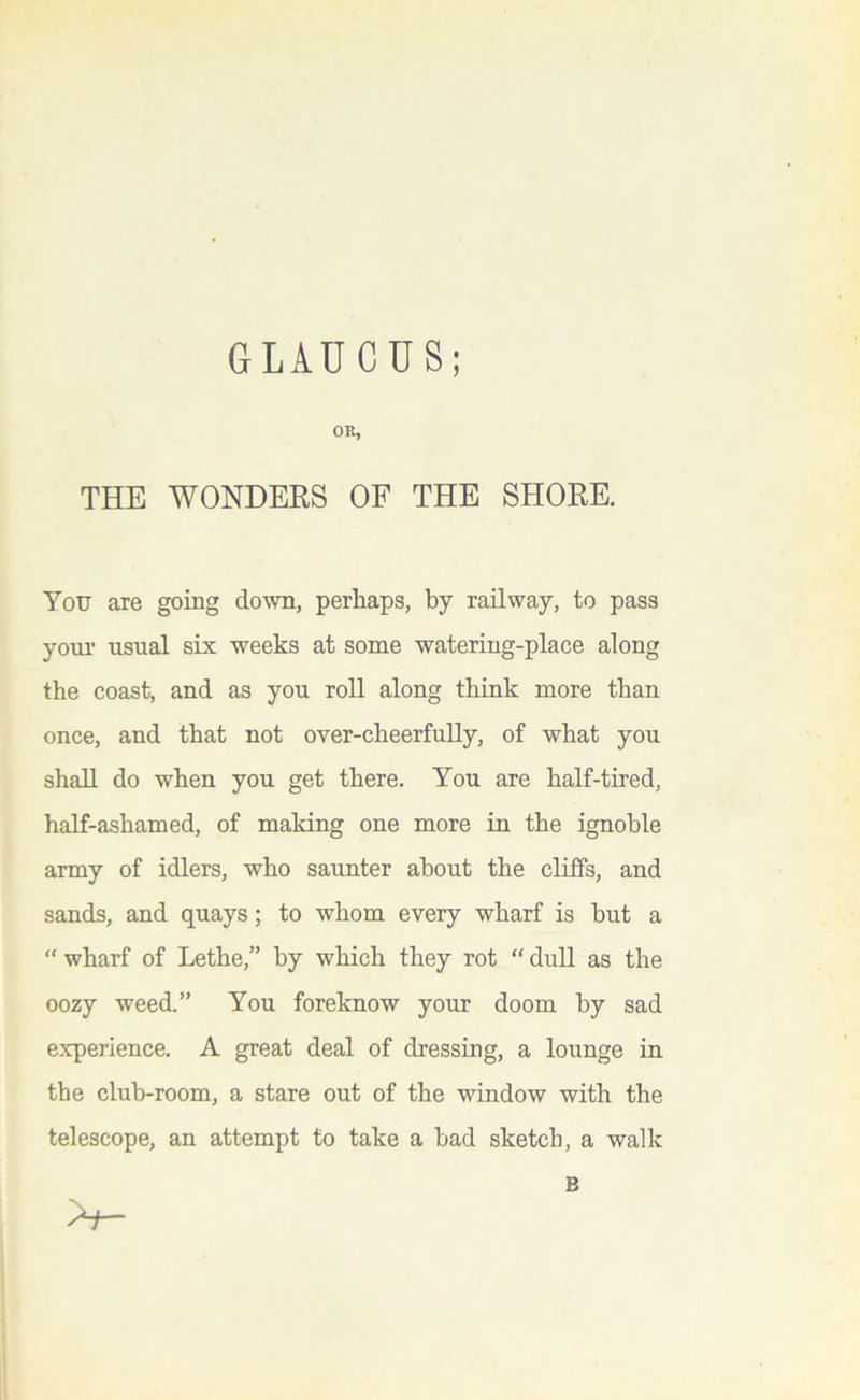 GLAUCUS; OR, THE WONDERS OF THE SHORE. You are going down, perhaps, by railway, to pass youi- usual six weeks at some watering-place along the coast, and as you roll along think more than once, and that not over-cheerfuUy, of what you shall do when you get there. You are half-tired, half-ashamed, of making one more in the ignoble army of idlers, who saunter about the cliffs, and sands, and quays; to whom every wharf is but a “ wharf of Lethe,” by which they rot “ dull as the oozy weed.” You foreknow your doom by sad experience. A great deal of dressing, a lounge in the club-room, a stare out of the window with the telescope, an attempt to take a had sketch, a walk B