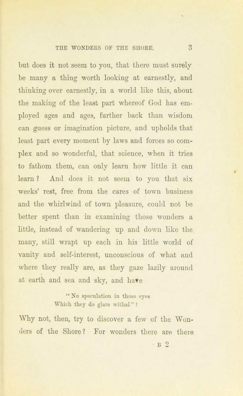 but does it not seem to you, that there must surely he many a thing worth looking at earnestly, and thinking over earnestly, in a world like this, about the making of the least part whereof God has em- ployed ages and ages, further back than wisdom can guess or imagination picture, and upholds that least part every moment by laws and forces so com- plex and so wonderful, that science, when it tries to fathom them, can only learn how little it can learn ? And does it not seem to you that six weeks’ rest, free from the cares of town business and the whirlwind of town pleasure, could not be better spent than in examining those wonders a little, instead of wanderiug up and down like the many, stiU wrapt up each in his little world of vanity and self-interest, unconscious of what and where they really are, as they gaze lazily around at earth and sea and sky, and have “No speculation in those eyes Which they do glare withal”? ^Vhy not, then, try to discover a few of the Won- ders of the Shore? For wonders there are there