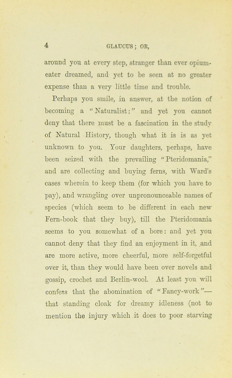 around you at every step, stranger than ever opium- eater dreamed, and yet to be seen at no greater expense than a very little time and trouble. Perhaps you smile, in answer, at the notion of becoming a “ Naturalist: ” and yet you cannot deny that there must be a fascination in the study of Natural History, though what it is is as yet unknown to you. Your daughters, perhaps, have been seized with the prevailing “ Pteridomania,” and are collecting and buying ferns, with Ward’s cases wherein to keep them (for which you have to pay), and wrangling over unpronounceable names of species (which seem to be different in each new Fern-book that they buy), till the Pteridomania seems to you somewhat of a bore: and yet you cannot deny that they find an enjoyment in it, and are more active, more cheerful, more seK-forgetful over it, than they would have been over novels and gossip, crochet and Berlin-wool. At least you will confess that the abomination of “Fancy-work”— that standing cloak for dreamy idleness (not to mention the injury which it does to poor starving