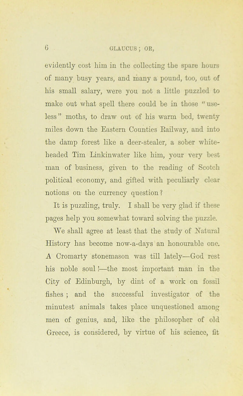 0 evidently cost him in the collecting the spare hours of many busy years, and ihany a pound, too, out of his small salary, were you not a little puzzled to make out what spell there could be in those “use- less” moths, to draw out of his warm bed, twenty miles down the Eastern Counties Eailway, and into the damp forest like a deer-stealer, a sober white- headed Tim linkinwater like him, your very best man of business, given to the reading of Scotch political economy, and gifted with peculiarly clear notions on the currency question? It is puzzling, truly. I shall be very glad if these pages help you somewhat toward solving the puzzle. We shall agree at least that the study of Natural History has become now-a-days an honourable one, A Cromarty stonemason was till lately—God rest his noble soul!—the most important man in the City of Edinburgh, by dint of a work on fossU fishes ; and the successful investigator of the minutest animals takes place unquestioned among men of genius, and, like the philosopher of old Greece, is considered, by virtue of his science, fit