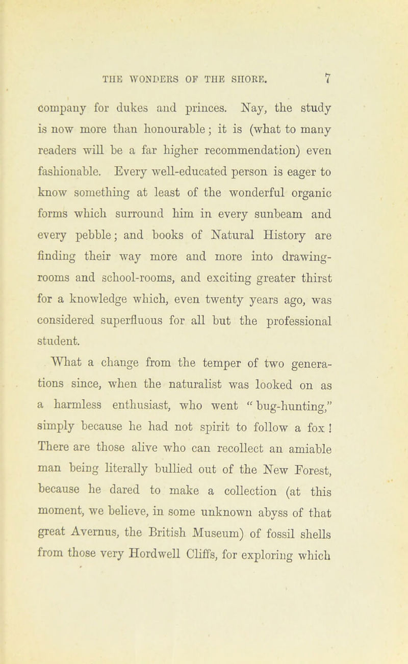 company for dukes and princes. I^ay, the study is now more than honourable; it is (what to many readers will he a far higher recommendation) even fashionable. Every well-educated person is eager to know something at least of the wonderful organic forms which surround him in every sunbeam and every pebble; and books of ISTatural History are finding their way more and more into drawing- rooms and school-rooms, and exciting greater thirst for a knowledge which, even twenty years ago, was considered superfluous for all but the professional student. What a change from the temper of two genera- tions since, when the naturalist was looked on as a harmless enthusiast, who went “ bug-hunting,” simply because he had not spirit to follow a fox ! There are those aHve who can recollect an amiable man being literally bullied out of the Hew Forest, because he dared to make a collection (at this moment, w'e believe, in some unknown abyss of that great Avemus, the British Museum) of fossil shells from those very Hordwell Cliffs, for exploring which