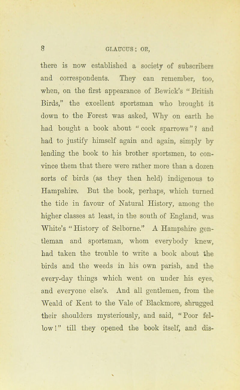 there is now established a society of subscribers and correspondents. They can remember, too, when, on the first appearance of Bewick’s “British Birds,” the excellent sportsman who brought it down to the Forest was asked. Why on earth he had bought a book about “ cock sparrows ” ? and had to justify himself again and again, simply by lending the book to his brother sportsmen, to con- vince them that there were rather more than a dozen sorts of birds (as they then held) indigenous to Hampshire. But the book, perhaps, which turned the tide in favour of Hatural History, among the higher classes at least, in the south of England, was White’s “History of Selborne.” A Hampshire gen- tleman and sportsman, whom everybody knew, had taken the trouble to write a book about the birds and the weeds in his own parish, and the every-day things which went on under his eyes, and everyone else’s. And all gentlemen, from the Weald of Kent to the Vale of Blackmore, shrugged their shoulders mysteriously, and said, “Poor fel- low!” till they opened the book itself, and dis-