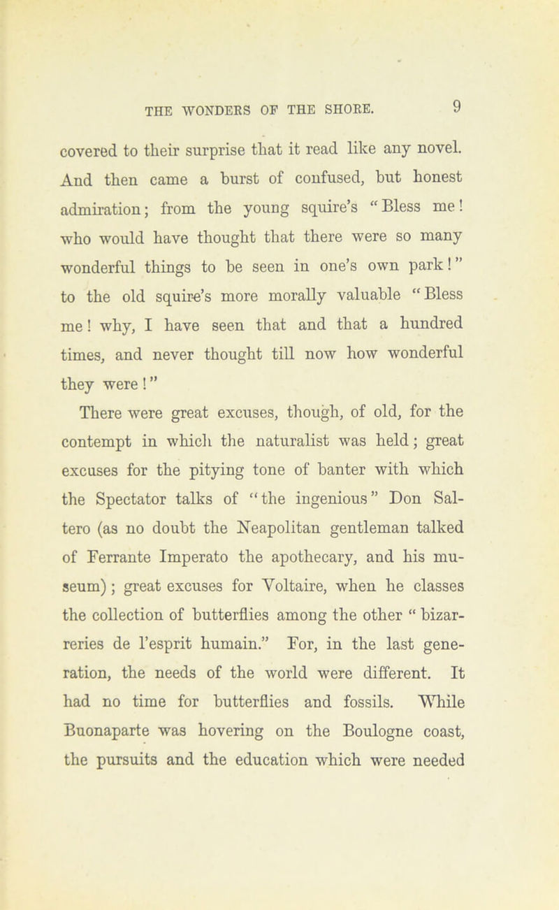 covered to their surprise that it read like any novel. And then came a burst of confused, but honest admii-ation; from the young squire’s “Bless me! who would have thought that there were so many wonderful things to be seen in one’s own park 1 ” to the old squir-e’s more morally valuable “Bless me! why, I have seen that and that a hundred times, and never thought till now how wonderful they were 1 ’’ There were great exciises, though, of old, for the contempt in whicli the naturalist was held; great excuses for the pitying tone of banter with which the Spectator talks of “the ingenious” Don Sal- tero (as no doubt the Neapolitan gentleman talked of Ferrante Imperato the apothecary, and his mu- seum) ; great excuses for Voltaire, when he classes the collection of butterflies among the other “ bizar- reries de I’esprit humain.” For, in the last gene- ration, the needs of the world were different. It had no time for butterflies and fossils. While Buonaparte was hovering on the Boulogne coast, the pursuits and the education which were needed