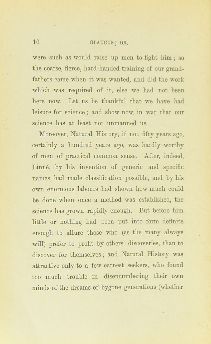 were such as would raise up men to fight him; so the coarse, fierce, hard-handed training of our grand- fathers came when it was wanted, and did the work which was required of it, else we had not been here now. Let us he thankful that we have had leisure for science; and show now. in war that our science has at least not unmanned us. Moreover, Natural History, if not fifty years ago, certainly a hundred years ago, was hardly worthy of men of practical common sense. After, indeed, Linn^, by Ids invention of generic and specific names, had made classification possible, and by his own enormous labours had shown how much could be done when once a method was established, the science has grown rapidly enough. But before him little or nothing had been put into form definite enough to allure those who (as the many always will) prefer to profit by others’ discoveries, than to discover for themselves; and Natural History was attractive only to a few earnest seekers, who found too much trouble in disencumbering their own minds of the dreams of bygone generations (whether