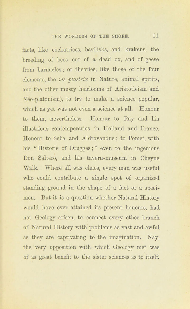 facts, like cockatrices, basilisks, and krakens, the breeding of bees out of a dead ox, and of geese from barnacles; or theories, like those of the four elements, the vis plastrix in Nature, animal spirits, and the other musty heirlooms of Aristotleism and Neo-platonism), to try to make a science popular, which as yet was not even a science at all. Honour to them, nevertheless. Honour to Eay and his illustrious contemporaries in Holland and France. Honour to Seba and Aldrovandus; to Pomet, with his “ Historie of Drugges; ” even to the ingenious Don Saltero, and his tavern-museum in Cheyne Walk. Where all was chaos, every man was useful who could contribute a single spot of organized standing ground in the shape of a fact or a speci- men. But it is a question whether Natural History would have ever attained its present honours, had not Geology arisen, to connect every other branch of Natural History with problems as vast and awful as they are captivating to the imagination. Nay, the very opposition with which Geology met was of as great benefit to the sister sciences as to itself.