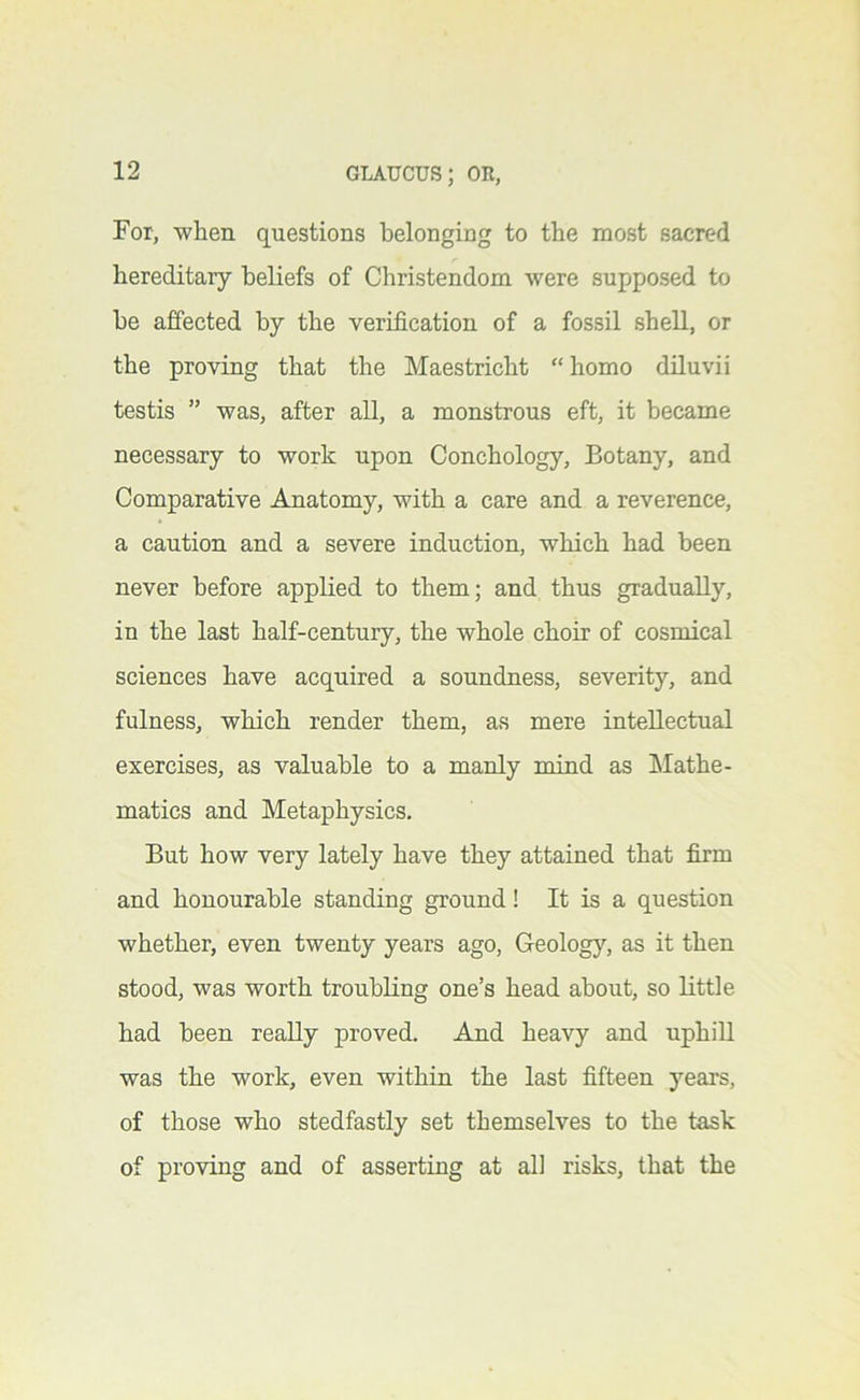 For, when questions belonging to the most sacred hereditary beliefs of Christendom were supposed to he affected by the verification of a fossil shell, or the proving that the Maestricht “ homo diluvii testis ” was, after all, a monstrous eft, it became necessary to work upon Conchology, Botany, and Comparative Anatomy, with a care and a reverence, a caution and a severe induction, which had been never before applied to them; and thus gradually, in the last half-century, the whole choir of cosmical sciences have acquired a soundness, severity, and fulness, which render them, as mere intellectual exercises, as valuable to a manly mind as hlathe- matics and Metaphysics. But how very lately have they attained that firm and honourable standing ground! It is a question whether, even twenty years ago. Geology, as it then stood, was worth troubling one’s head about, so little had been really proved. And heavy and uphiU was the work, even within the last fifteen years, of those who stedfastly set themselves to the task of proving and of asserting at all risks, that the