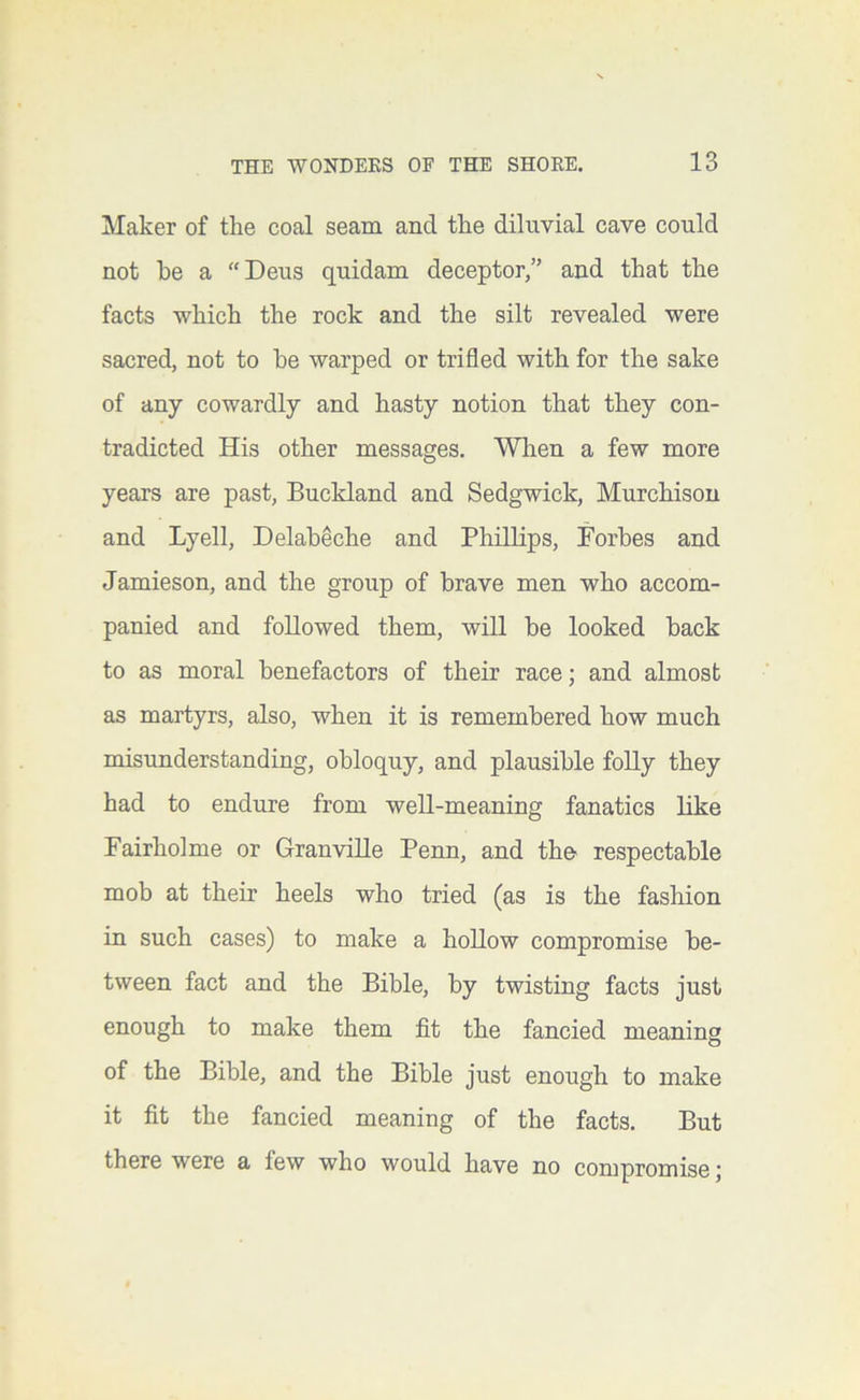 Maker of tlie coal seam and the diluvial cave could not he a “Deus quidam deceptor,” and that the facts which the rock and the silt revealed were sacred, not to he warped or trifled with for the sake of any cowardly and hasty notion that they con- tradicted His other messages. When a few more years are past, Buckland and Sedgwick, Murchison and Lyell, Delaheche and Phillips, Forbes and Jamieson, and the group of brave men who accom- panied and followed them, will he looked hack to as moral benefactors of their race; and almost as martyrs, also, when it is remembered how much misunderstanding, obloquy, and plausible folly they had to endure from well-meaning fanatics like Fairholme or Granville Penn, and the respectable mob at their heels who tried (as is the fashion in such cases) to make a hollow compromise be- tween fact and the Bible, by twisting facts just enough to make them fit the fancied meaning of the Bible, and the Bible just enough to make it fit the fancied meaning of the facts. But there were a few who would have no compromise j
