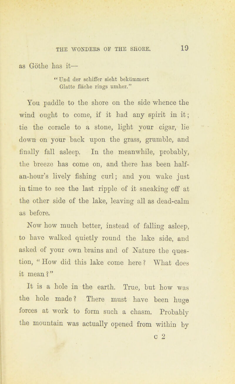 as Gotbe has it— “ Und der schiffer sieht bekiimmei’t Glatte flficho rings umher.” You paddle to the shore on the side whence the wind ought to come, if it had any spirit in it; tie the coracle to a stone, light your cigar, lie down on your hack upon the grass, grumble, and finally fall asleep. In the meanwhile, probably, the breeze has come on, and there has been half- an-hour’s lively fishing curl; and you wake just in time to see the last ripple of it sneaking off at the other side of the lake, leaving all as dead-calm as before. Now how much better, instead of falling asleep, to have walked quietly round the lake side, and asked of your own brains and of Nature the ques- tion, “ How did this lake come here ? What does it mean?” It is a hole in the earth. True, but how was the hole made ? There must have been huge forces at work to form such a chasm. Probably the mountain was actually opened from within by