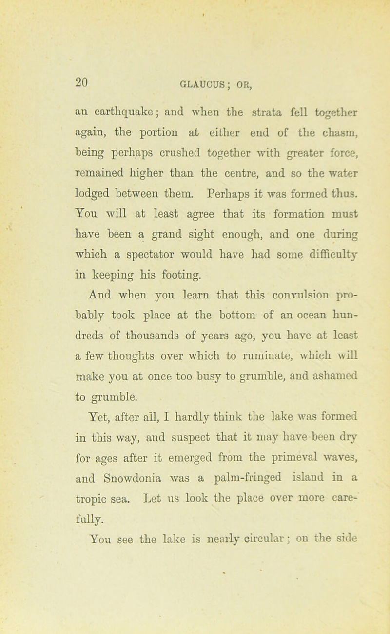ail earthquake; and when the strata fell together again, the portion at either end of the chasm, being perhaps crushed together with greater force, remained higher than the centre, and so the water lodged between them. Perhaps it was formed thus. You will at least agree that its formation must have been a grand sight enough, and one during which a spectator would have had some difficulty in keeping his footing. And when you learn that this convulsion pro- bably took place at the bottom of an ocean hun- dreds of thousands of years ago, you have at least a few thoughts over which to ruminate, which will make you at once too busy to grumble, and ashamed to grumble. Yet, after ail, I hardly think the lake was formed in this way, and suspect that it may have been dry for ages after it emerged from the primeval waves, and Snowdonia was a palm-fringed island in a tropic sea. Let us look the place over more care- fully. You see the lake is nearly circular; on the side