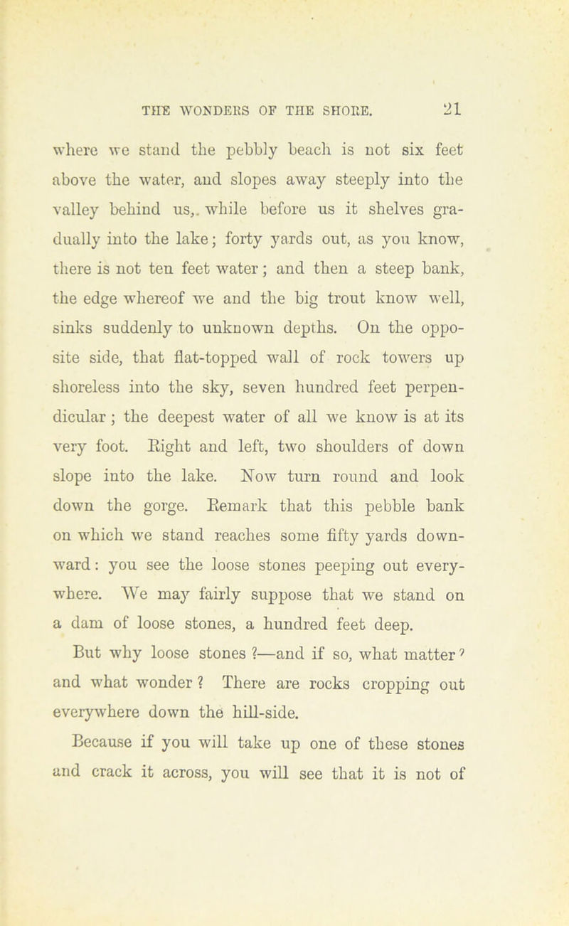 where we stand the pebbly beach is not six feet above the water, aud slopes away steeply into the valley behind us,, while before us it shelves gra- dually into the lake; forty yards out, as you know, there is not ten feet water; and then a steep bank, the edge whereof we and the big trout know well, sinks suddenly to unknown depths. On the oppo- site side, that flat-topped wall of rock towers up shoreless into the sky, seven hundred feet perpen- dicular ; the deepest water of all we know is at its very foot. Eight and left, two shoulders of down slope into the lake. Now turn round and look down the gorge. Eemark that this pebble bank on which we stand reaches some fifty yards down- ward : you see the loose stones peeping out every- where. We may fairly suppose that we stand on a dam of loose stones, a hundred feet deep. But why loose stones ?—and if so, what matter ’ and what wonder ? There are rocks cropping out everywhere down the hill-side. Because if you will take up one of these stones and crack it across, you will see that it is not of