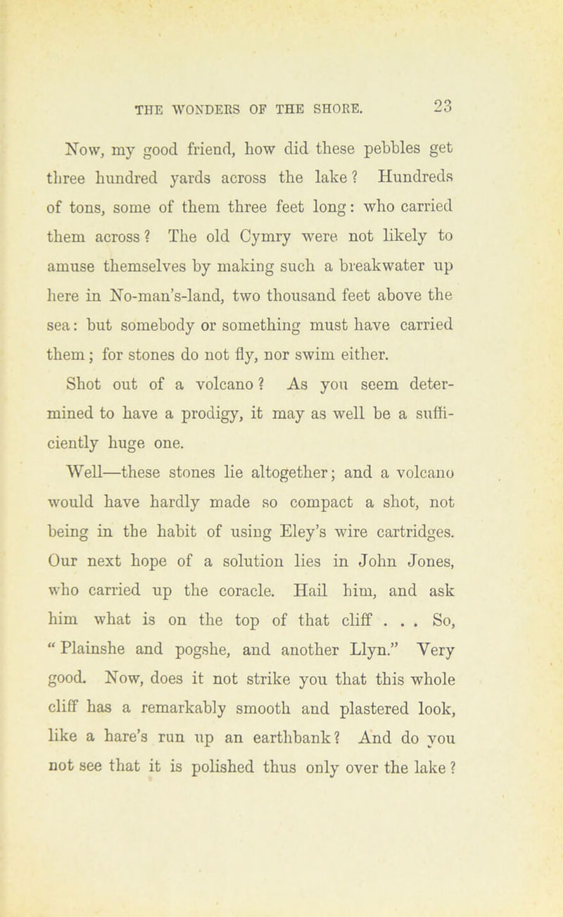Now, my good friend, how did these pebbles get tliree hundred yards across the lake ? Hundreds of tons, some of them three feet long: who carried them across ? The old Cymry were not likely to amuse themselves by making such a breakwater up here in No-man’s-land, two thousand feet above the sea: but somebody or something must have carried them; for stones do not fly, nor swim either. Shot out of a volcano ? As you seem deter- mined to have a prodigy, it may as well be a suffi- ciently huge one. Well—these stones lie altogether; and a volcano would have hardly made so compact a shot, not being in the habit of using Eley’s wire cartridges. Our next hope of a solution lies in John Jones, who carried up the coracle. Hail him, and ask him what is on the top of that cliff ... So, “ Plainshe and pogshe, and another Llyn.” Very good. Now, does it not strike you that this whole cliff has a remarkably smooth and plastered look, like a hare’s run iip an earthbank? And do you not see that it is polished thus only over the lake ?
