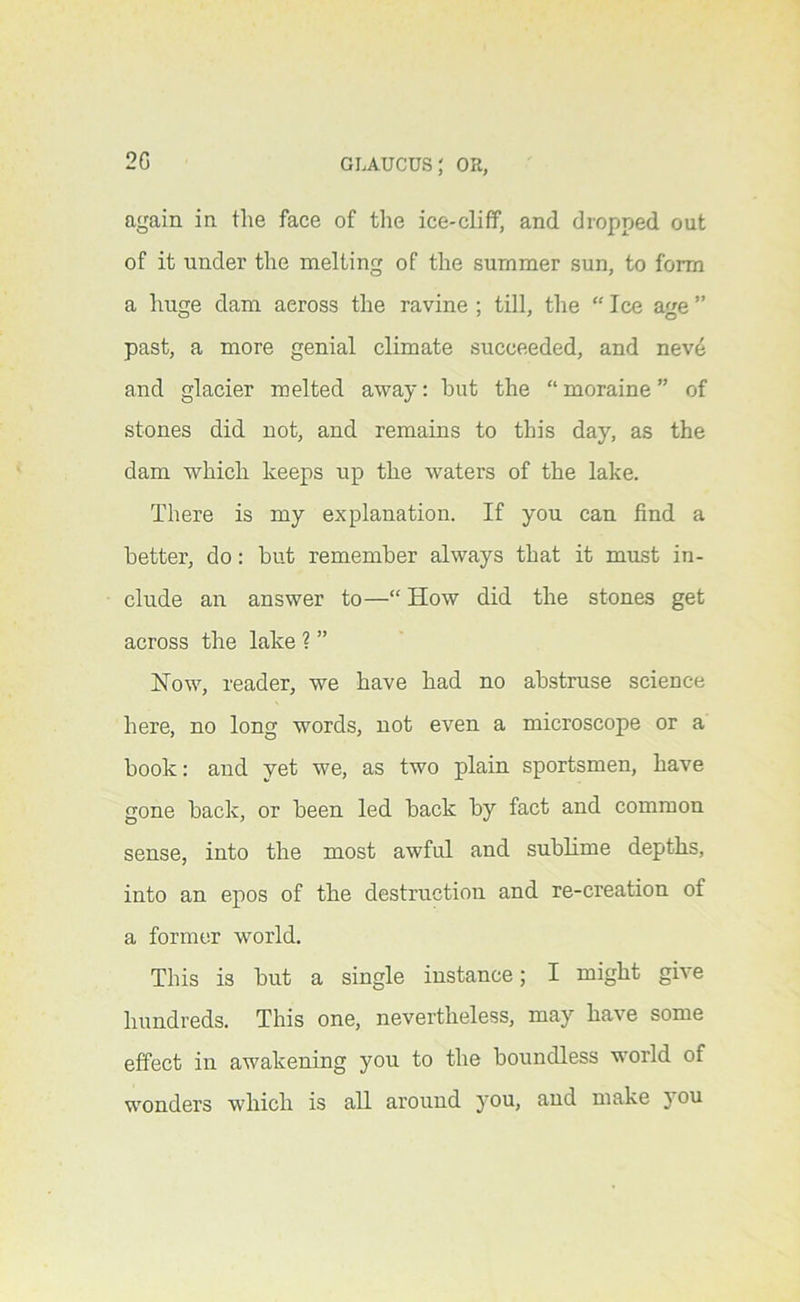 2G again in the face of the ice-cliff, and dropped out of it under the melting of the summer sun, to form a huge dam across the ravine ; till, the “ Ice age ” past, a more genial climate succeeded, and nevd and glacier melted away: but the “ moraine ” of stones did not, and remains to this day, as the dam which keeps up the waters of the lake. There is my explanation. If you can find a better, do: but remember always that it must in- clude an answer to—“ How did the stones get across the lake ? ” How, reader, we have had no abstruse science here, no long words, not even a microscope or a book: and yet we, as two plain sportsmen, have gone back, or been led back by fact and common sense, into the most awful and sublime depths, into an epos of the destruction and re-creation of a former world. This is but a single instance; I might give hundreds. This one, nevertheless, may have some effect in awakening you to the boundless world of wonders which is all around you, and make }ou