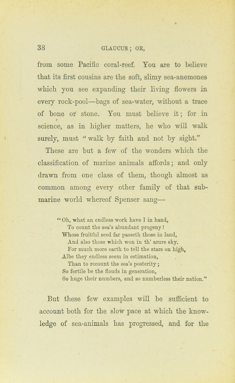 from some Pacific coral-reef. You are to believe that its first cousins are the soft, slimy sea-anemones which you see expanding their living flowers in every rock-pool—hags of sea-water, without a trace of hone or stone. You must believe it; for in * science, as in higher matters, he who will walk surely, must “ walk by faith and not by sight.” These are but a few of the wonders which the classification of marine animals affords; and only drawn from one class of them, though almost as common among every other family of that sub- marine world whereof Spenser sang— “ Oh, what aa endless work have I in hand. To count the sea’s abundant progeny! Whose fruitful seed far passeth those in land. And also those which won in th’ azure sky. For much more earth to tell the stars on high, Albe they endless seem in estimation. Than to recount the sea’s posterity; So fertile be the flouds in generation, So huge their numbers, and so numberless their nation.” But these few examples will be sufficient to account both for the slow pace at which the know- ledge of sea-animals has progressed, and for the