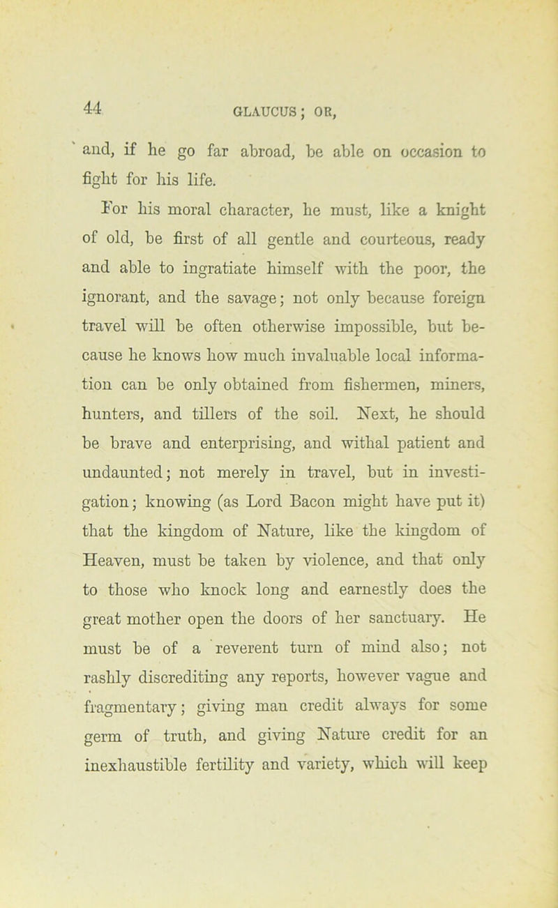 ' and, if he go far abroad, be able on occasion to fight for his life. Tor his moral character, he must, like a knight of old, be first of all gentle and courteous, ready and able to ingratiate himself with the poor, the ignorant, and the savage; not only because foreign travel will be often otherwise impossible, but be- cause he knows how much invaluable local informa- tion can be only obtained from fishermen, miners, hunters, and tillers of the soil. Next, he should be brave and enterprising, and withal patient and undaunted; not merely in travel, but in investi- gation ; knowing (as Lord Bacon might have put it) that the kingdom of Nature, like the Idngdom of Heaven, must be taken by violence, and that only to those who knock long and earnestly does the great mother open the doors of her sanctuar}’’. He must be of a reverent turn of mind also; not rashly discrediting any reports, however vague and fragmentary; giving man credit always for some germ of truth, and giving Nature credit for an inexhaustible fertility and variety, which will keep