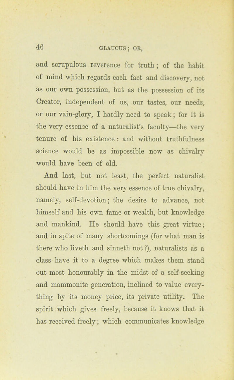 and scrupulous reverence for truth; of the habit of mind which regards each fact and discovery, not as our own possession, but as the possession of its Creator, independent of us, our tastes, our needs, or our vain-glory, I hardly need to speak; for it is the very essence of a naturalist’s faculty—the very tenure of his existence ; and without truthfulness science would be as impossible now as chivalry would have been of old. And last, but not least, the perfect naturalist should have in him the very essence of true chivalry, namely, self-devotion; the desire to advance, not himself and his own fame or wealth, but knowledge and mankind. He should have this great virtue; and in spite of many shortcomings (for what man is there who liveth and sinneth not ?), naturalists as a class have it to a degree which makes them stand out most honourably in the midst of a self-seeking and mammonite generation, inclined to value every- thing by its money price, its private utility. The spirit which gives freely, because it knows that it has received freely; which communicates knowledge