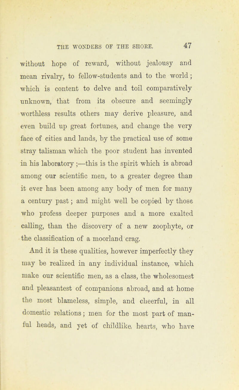 without hope of reward, without jealousy and mean rivalry, to fellow-students and to the world; which is content to delve and toil comparatively unknown, that from its obscure and seemingly worthless results others may derive pleasure, and even build up great fortunes, and change the very face of cities and lands, by the practical use of some stray talisman wliich the poor student has invented in his laboratory ;—this is the spirit which is abroad among our scientific men, to a greater degree than it ever has been among any body of men for many a century past; and might well be copied by' those who profess deeper purposes and a more exalted calling, than the discovery of a new zoophyte, or the classification of a moorland crag. And it is these qualities, however imperfectly they may be realized in any individual instance, which make our scientific men, as a class, the wholesomest and pleasantest of companions abroad, and at home the most blameless, simple, and cheerful, in all domestic relations; men for the most part of man- ful heads, and yet of childlike, hearts, who have