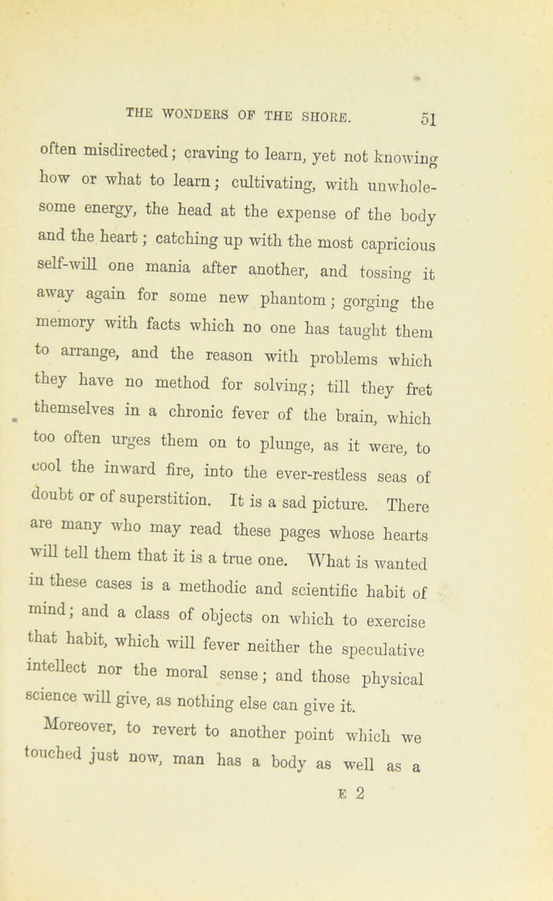 often misdirected; craving to learn, yet not knowing how or what to learn; cultivating, with unwhole- some energy, the head at the expense of the body and the heart; catching up with the most capricious self-will one mania after another, and tossing it away again for some new phantom; gorging the memory with facts which no one has taught them to arrange, and the reason with problems which they have no method for solving; till they fret ^ themselves in a chronic fever of the brain, which too often urges them on to plunge, as it were, to cool the inward fire, into the ever-restless seas of doubt or of superstition. It is a sad picture. There are many who may read these pages whose hearts will tell them that it is a true one. What is wanted m these cases is a methodic and scientific habit of mind; and a class of objects on which to exercise that habit, which will fever neither the speculative inteUect nor the moral sense; and those physical science will give, as nothing else can give it. Moreover, to revert to another point which we touched just now, man has a body as well as a