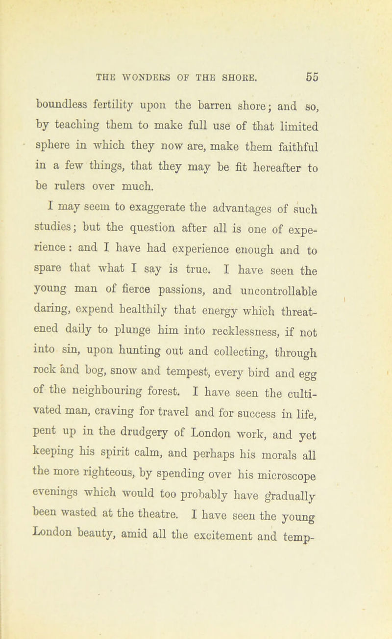 boundless fertility upon the barren shore; and so, by teaching them to make full use of that limited sphere in which they now are, make them faithful in a few things, that they may be fit hereafter to be rulers over much. I may seem to exaggerate the advantages of such studies; but the question after all is one of expe- rience : and I have had experience enough and to spare that what I say is true. I have seen the young man of fierce passions, and uncontrollable daring, expend healthily that energy which threat- ened daily to plunge him into recklessness, if not into sin, upon hunting out and collecting, through rock and bog, snow and tempest, every bird and egg of the neighbouring forest. I have seen the culti- vated man, craving for travel and for success in life, pent up in the drudgery of London work, and yet keeping his spirit calm, and perhaps his morals all the more righteous, by spending over his microscope evenings which would too probably have gradually been wasted at the theatre. I have seen the young London beauty, amid all the excitement and temp-