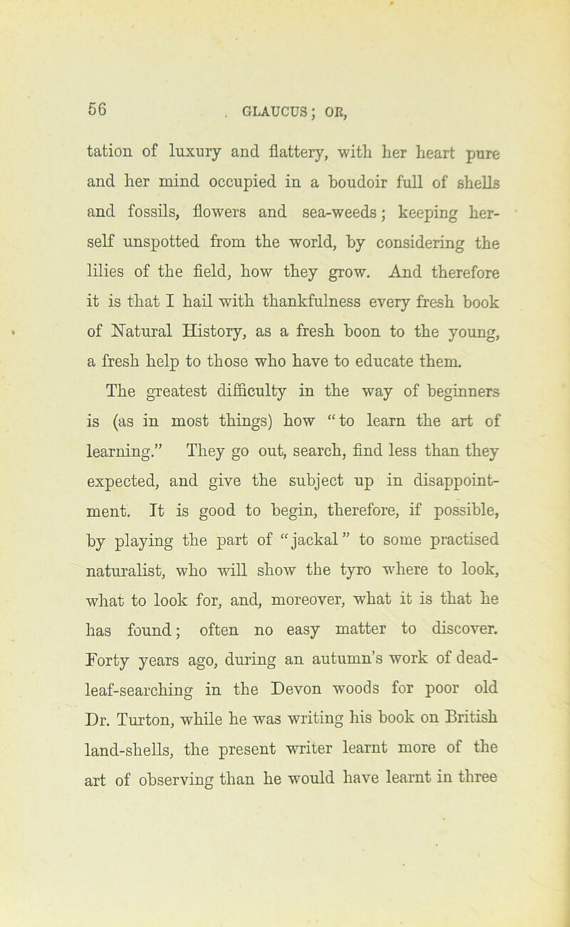 tation of luxury and flattery, witli her heart pure and her mind occupied in a houdoir fuU of shells and fossils, flowers and sea-weeds; keeping her- self unspotted from the world, by considering the lilies of the field, how they grow. And therefore it is that I hail with thankfulness every fresh book of H’atural History, as a fresh boon to the young, a fresh help to those who have to educate them. The greatest difficulty in the way of beginners is (as in most things) how “to learn the art of learning.” They go out, search, find less than they expected, and give the subject up in disappoint- ment. It is good to begin, therefore, if possible, by playing the part of “jackal” to some practised naturalist, who will show the tyro where to look, what to look for, and, moreover, what it is that he has found; often no easy matter to discover. Forty years ago, during an autumn’s work of dead- leaf-searching in the Devon woods for poor old Dr. Turton, while he was writing his book on British land-sheUs, the present writer learnt more of the art of observing than he would have learnt in three