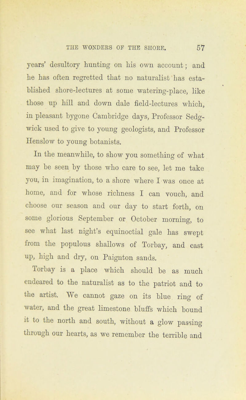 years’ desultory hunting on his own account; and he has often regretted that no naturalist has esta- blished shore-lectures at some watering-place, like those up hill and down dale field-lectures which, in pleasant bygone Cambridge days, Professor Sedg- wick used to give to young geologists, and Professor Henslow to young botanists. In the meanwhile, to show you something of what may be seen by those who care to see, let me take you, in imagination, to a shore where I was once at home, and for whose richness I can vouch, and choose our season and our day to start forth, on some glorious September or October morning, to see what last night’s equinoctial gale has swept from the populous shallows of Torbay, and cast up, high and dry, on Paignton sands. Torbay is a place which should be as much endeared to the naturalist as to the patriot and to the artist. We cannot gaze on its blue ring of water, and the great limestone bluffs which bound it to the north and south, without a glow passing through our hearts, as we remember the terrible and