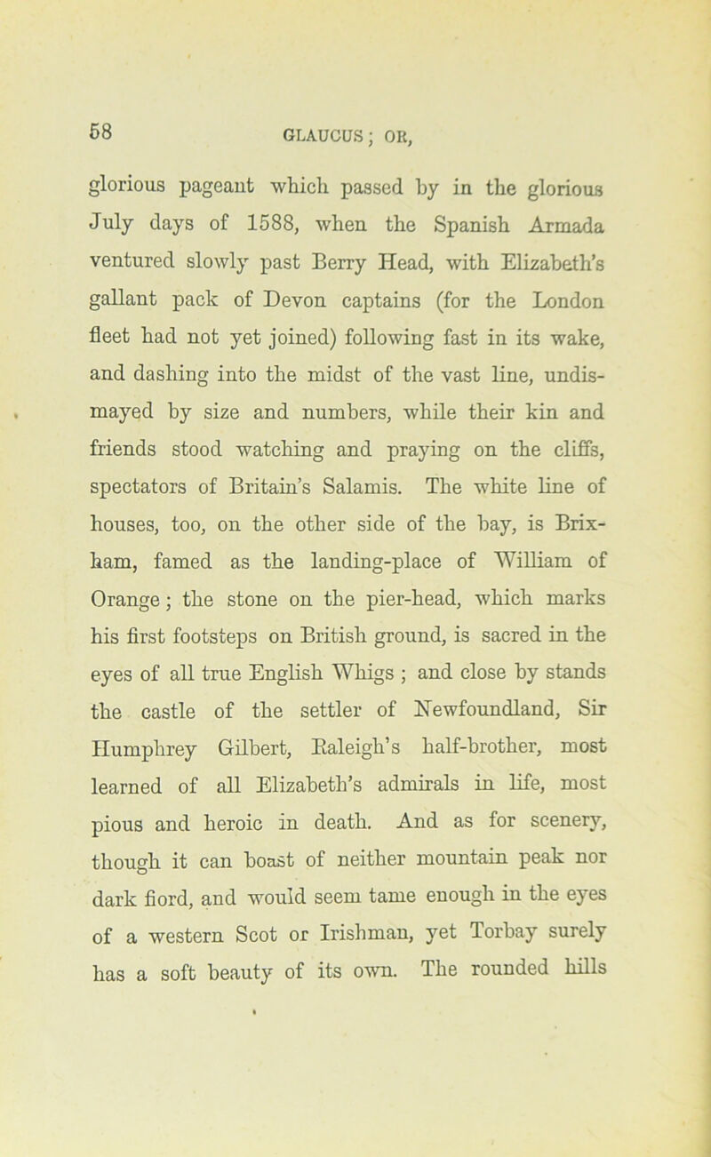 68 glorious pageant which passed by in the glorious July days of 1588, when the Spanish Armada ventured slowly past Berry Head, with Elizabeth’s gallant pack of Devon captains (for the London fleet had not yet joined) following fast in its wake, and dashing into the midst of the vast line, undis- mayed by size and numbers, while their kin and friends stood watching and praying on the clifis, spectators of Britain’s Salamis. The white Line of houses, too, on the other side of the bay, is Brix- ham, famed as the landing-place of William of Orange; the stone on the pier-head, which marks his first footsteps on British ground, is sacred in the eyes of all true English Whigs ; and close by stands the castle of the settler of Newfoundland, Sir Humphrey Gilbert, Ealeigh’s half-brother, most learned of all Elizabeth’s admirals in life, most pious and heroic in death. And as for scenery, though it can boast of neither mountain peak nor dark fiord, and would seem tame enough in the eyes of a western Scot or Irishman, yet Torbay surely has a soft beauty of its own. The rounded hills