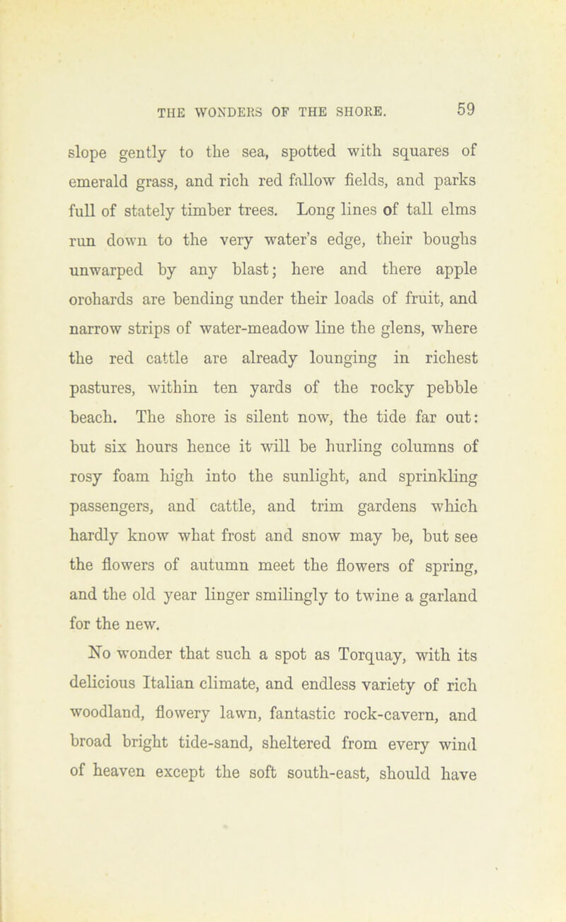 slope gently to the sea, spotted with squares of emerald grass, and rich red fallow fields, and parks full of stately timber trees. Long lines of tall elms run down to the very water’s edge, their boughs unwarped by any blast; here and there apple orchards are bending under their loads of fruit, and narrow strips of water-meadow line the glens, where the red cattle are already lounging in richest pastures, within ten yards of the rocky pebble beach. The shore is silent now, the tide far out: but six hours hence it will be hurling columns of rosy foam high into the sunlight, and sprinkling passengers, and cattle, and trim gardens which hardly know what frost and snow may be, but see the flowers of autumn meet the flowers of spring, and the old year linger smilingly to twdne a garland for the new. No wonder that such a spot as Torquay, with its delicious Italian climate, and endless variety of rich woodland, flowery lawn, fantastic rock-cavern, and broad bright tide-sand, sheltered from every wind of heaven except the soft south-east, should have
