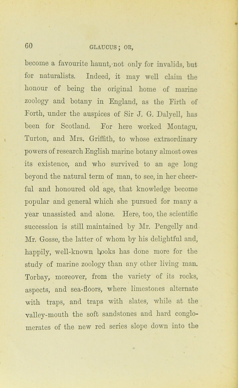 become a favourite liaunt,-not only for invalids, but for naturalists. Indeed, it may well claim the bonour of being the original home of marine zoology and botany in England, as the Firth of Forth, under the auspices of Sir J. G. Daly ell, has been for Scotland. For here worked Montagu, Turton, and Mrs. Griffith, to whose extraordinary powers of research English marine botany almost owes its existence, and who survived to an age long beyond the natural term of man, to see, in her cheer- ful and honoured old age, that knowledge become popular and general which she pursued for many a year unassisted and alone. Here, too, the scientific succession is still maintained by Mr. Pengelly and Mr. Gosse, the latter of whom by his delightful and, happily, well-known hooks has done more for the study of marine zoology than any other living man. Torbay, moreover, from the variety of its rocks, aspects, and sea-floors, where limestones alternate with traps, and traps with slates, while at the valley-mouth the soft sandstones and hard conglo- merates of the new red series slope down into the