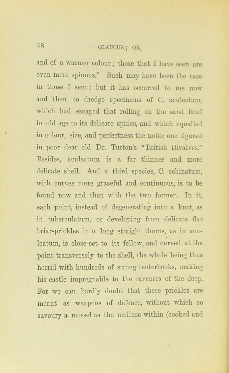 G8 and of a warmer colour; those that I have seen are even more spinous.” Such may have been the case in those I sent: but it has occurred to me now and then to dredge specimens of C. aculeatum, which had escaped that rolling on the sand fatal in old age to its delicate spines, and which equalled in colour, size, and perfectness the noble one figured in poor dear old Dr. Turton’s “British Bivalves.” Besides, aculeatum is a far thinner and more delicate shell And a third species, C. echinatum, with curves more graceful and continuous, is to be found now and then with the two former. In it, each point, instead of degenerating into a knot, as in tuberculatum, or developing from delicate flat briar-prickles into long straight thorns, as in acu- leatum, is close-set to its fellow, and curved at the point transversely to the shell, the whole being thus honid with hundreds of strong tenterhooks, making his castle impregnable to the raveners of the deep. For we can hardly doubt that these prickles are meant as weapons of defence, without which so savoury a morsel as the mollusc within (cooked and