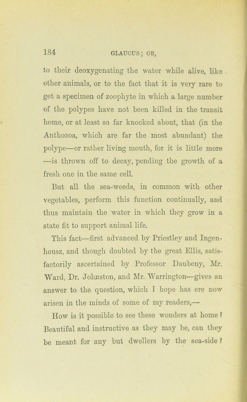 to their deoxygenating the water while alive, like other animals, or to the fact that it is very rare to get a specimen of zoophyte in which a large number of the polypes have not been killed in the transit home, or at least so far knocked about, that (in the Anthozoa, which are far the most abundant) the pol}’pe—or rather living mouth, for it is little more —is thrown off to decay, pending the growth of a fresh one in the same cell. But all the sea-weeds, in common with other vegetables, perform this function continually, and thus maintain the water in which they grow in a state fit to support animal life. This fact—first advanced by Priestley and Ingen- housz, and though doubted by the great Ellis, satis- factorily ascertained by Professor Daubeny, Mr. Ward, Dr. Johnston, and Mr. Warrington'—gives an answer to the question, which I hope has ere now arisen in the minds of some of my readers,— How is it possible to see these wonders at home ? Beautiful and instructive as they may be, can they be meant for any but dwellers by the sea-side ?