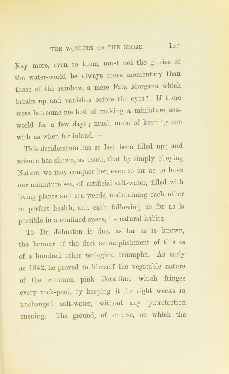 Nay more, even to them, must not the glories of the water-world be always more momentary than those of the rainbow, a mere Fata Morgana which breaks up and vanishes before the eyes ? If there were but some method of making a miniature sea- world for a few days; much more of keeping one with us when far inland. This desideratum has at last been filled up; and science has shown, as usual, that by simply obeying Nature, we may conquer her, even so far as to have our miniature sea, of artificial salt-water, filled with living plants and sea-weeds, maintaining each other in perfect health, and each following, as far as is possible in a confined space, its. natural habits. To Dr. Johnston is due, as far as is known, the honour of the first accomplishment of this as of a hundred other zoological triumphs. As early as 1842, he proved to himself the vegetable nature of the common pink Coralline, which fringes every rock-pool, by keeping it for eight weeks in unchanged salt-water, without any putrefaction ensuing. The groimd, of course, on which the