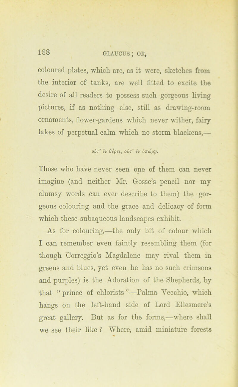 coloured plates, wlaicli are, as it were, sketches from the interior of tanks, are well fitted to excite the desire of all readers to possess such gorgeous living pictures, if as nothing else, still as drawing-room ornam,ents, fiower-gardens which never wither, fairy lakes of perpetual calm which no storm blackens,— out’ Iv 6epei, out’ iv oncipp. Those who have never seen one of them can never imagine (and neither Mr. Gosse’s pencil nor my clumsy words can ever describe to them) the gor- geous colouring and the grace and delicacy of form which these subaqueous landscapes exhibit. As for colouring,—the only bit of colour which I can remember even faintly resembling them (for though Correggio’s Magdalene may rival them in greens and blues, yet even he has no such crimsons and purples) is the Adoration of the Shepherds, by that “prince of clilorists”—Palma Yecchio, which hangs on the left-hand side of Lord Ellesmere’s gi’eat gallery. But as for the forms,—where shall we see their like ? Where, amid miniature forests
