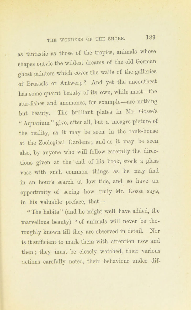 as fantastic as those of the tropics, animals whose shapes ontvie the wildest dreams of the old German ghost painters which cover the walls of the galleries of Brussels or Antwerp ? And yet the nnconthest has some quaint beauty of its own, while most the star-fishes and anemones, for example are nothing hut beauty. The brilliant plates in Mr. Gosse’s “ Aquarium ” give, after all, but a meagre picture of the reality, as it may be seen in the tank-house at the Zoological Gardens; and as it may be seen also, by anyone who will follow carefully the direc- tions given at the end of his book, stock a glass vase with such common things as he may find in an hour’s search at low tide, and so have an opportunity of seeing how truly Mr. Gosse says, in his valuable preface, that— “ The habits” (and he might well have added, the marvellous beauty) “ of animals will never be tho- roughly known till they are oDserved in detail. Nor is it sufficient to mark them with attention now and then ; they must be closely watched, their various actions carefully noted, their behaviour under dif-