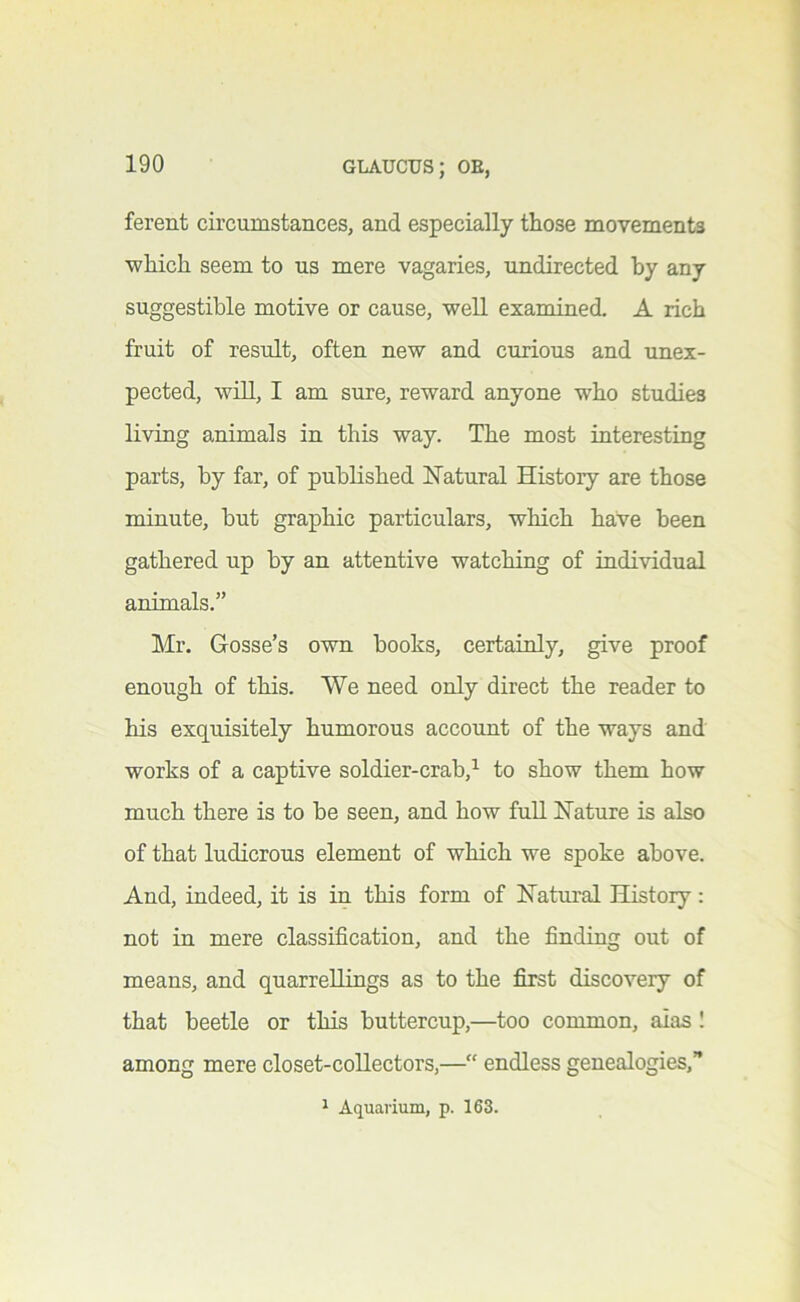 ferent circumstances, and especially those movements ■which seem to us mere vagaries, undirected by any suggestible motive or cause, ■well examined. A rich fruit of result, often ne'w and curious and unex- pected, will, I am STore, reward anyone who studies living animals in this way. The most interesting parts, by far, of published ISTatural History are those minute, but graphic particulars, which have been gathered up by an attentive watching of indi-vddual animals.” Mr. Gosse’s own books, certainly, give proof enough of this. We need only direct the reader to his exquisitely humorous account of the ways and works of a captive soldier-crab,^ to show them how much there is to be seen, and how fuU Hature is also of that ludicrous element of which we spoke above. And, indeed, it is in this form of Hatural History: not in mere classification, and the finding out of means, and quarrellings as to the first discovery of that beetle or this buttercup,—too common, aias I among mere closet-collectors,—“ endless genealogies,” 1 Aquarium, p. 163.