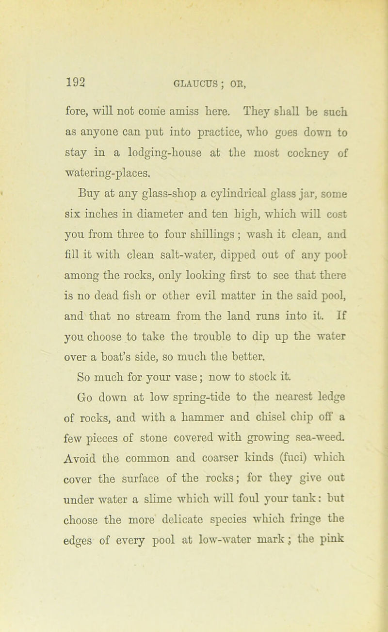 fore, will not come amiss here. They shall he such as anyone can put into practice, who goes down to stay in a lodging-house at the most cockney of watering-places. Buy at any glass-shop a cylindrical glass jar, some six inches in diameter and ten high, which wiU cost you from three to four shillings ; wash it clean, and fill it with clean salt-water, dipped out of any pool among the rocks, only looking first to see that there is no dead fish or other evil matter in the said pool, and that no stream from the land runs into it. If you choose to take the trouble to dip up the water over a boat’s side, so much the better. So much for your vase; now to stock it. Go down at low spring-tide to the nearest ledge of rocks, and with a hammer and chisel chip off a few pieces of stone covered with growing sea-weed. Avoid the common and coarser kinds (fuci) which cover the surface of the rocks; for they give out under water a slime which will foul your tank: but choose the more delicate species wliich fringe the edges of every pool at low-water mark; the pmk