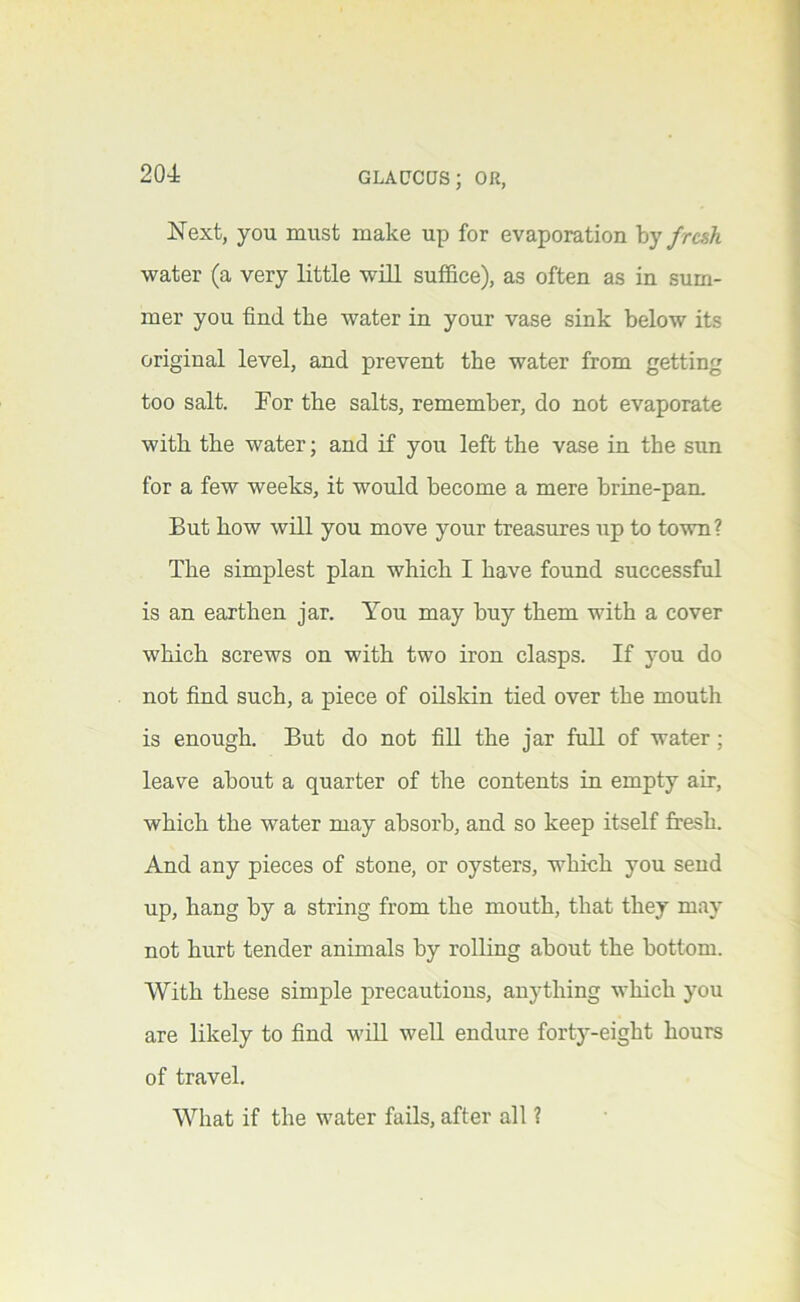Next, you must make up for evaporation \)y fresh water (a very little will suffice), as often as in sum- mer you find the water in your vase sink below its original level, and prevent the water from getting too salt. For the salts, remember, do not evaporate with the water; and if you left the vase in the sun for a few weeks, it would become a mere brine-pam But how will you move your treasures up to town? The simplest plan which I have found successful is an earthen jar. You may buy them with a cover which screws on with two iron clasps. If you do not find such, a piece of oilskin tied over the mouth is enough. But do not fill the jar full of water; leave about a quarter of the contents in empty air, which the water may absorb, and so keep itself fresh. And any pieces of stone, or oysters, which you send up, hang by a string from the mouth, that they may not hurt tender animals by rolling about the bottom. With these simple precautions, anything which you are likely to find wiU well endure forty-eight hours of travel. What if the water fails, after all ?